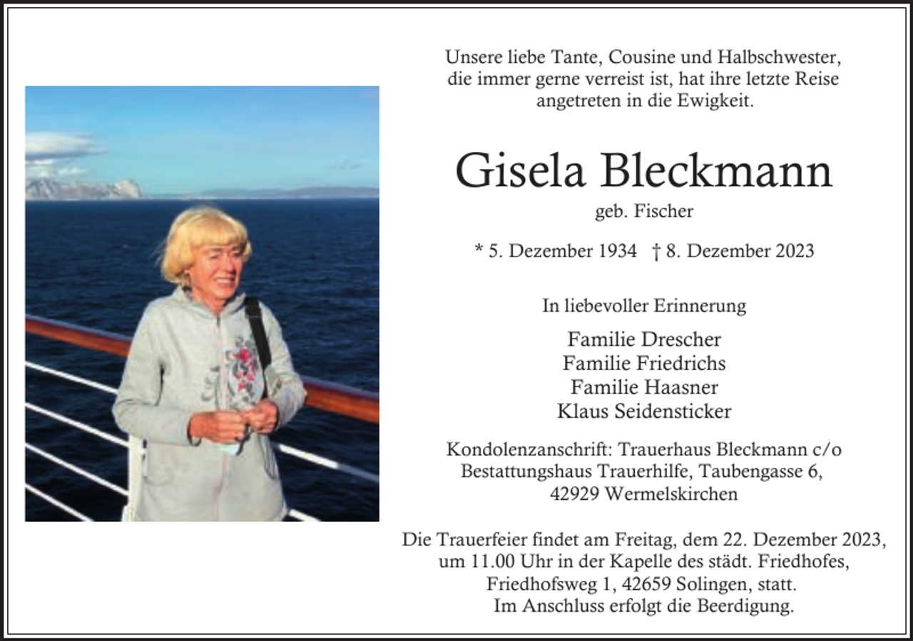 <p>Unsere liebe Tante, Cousine und Halbschwester,<br />die immer gerne verreist ist, hat ihre letzte Reise<br />angetreten in die Ewigkeit.</p><p>Gisela Bleckmann<br />geb. Fischer</p><p>* 5. Dezember 1934 † 8. Dezember 2023<br />In liebevoller Erinnerung</p><p>Familie Drescher<br />Familie Friedrichs<br />Familie Haasner<br />Klaus Seidensticker<br />Kondolenzanschrift: Trauerhaus Bleckmann c/o<br />Bestattungshaus Trauerhilfe, Taubengasse 6,<br />42929 Wermelskirchen<br />Die Trauerfeier findet am Freitag, dem 22. Dezember 2023,<br />um 11.00 Uhr in der Kapelle des städt. Friedhofes,<br />Friedhofsweg 1, 42659 Solingen, statt.<br />Im Anschluss erfolgt die Beerdigung.</p>
