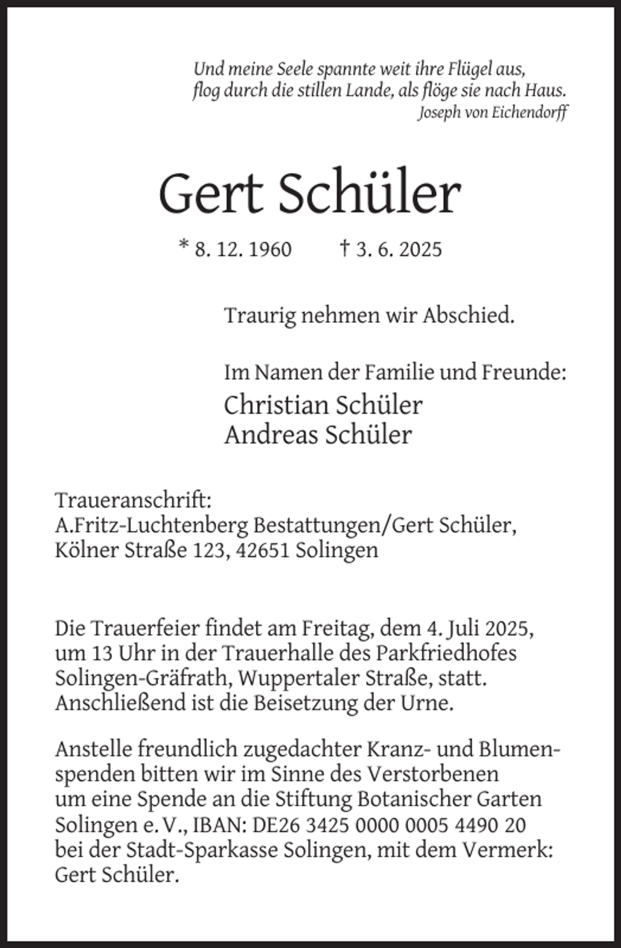 <p>Und meine Seele spannte weit ihre Flügel aus,<br />flog durch die stillen Lande, als flöge sie nach Haus.<br />Joseph von Eichendorff</p><p>Gert Schüler<br />* 8. 12. 1960</p><p>† 3. 6. 2025</p><p>Traurig nehmen wir Abschied.<br />Im Namen der Familie und Freunde:</p><p>Christian Schüler<br />Andreas Schüler<br />Traueranschrift:<br />A.Fritz-Luchtenberg Bestattungen/Gert Schüler,<br />Kölner Straße 123, 42651 Solingen</p><p>Die Trauerfeier findet am Freitag, dem 4. Juli 2025,<br />um 13 Uhr in der Trauerhalle des Parkfriedhofes<br />Solingen-Gräfrath, Wuppertaler Straße, statt.<br />Anschließend ist die Beisetzung der Urne.<br />Anstelle freundlich zugedachter Kranz- und Blumenspenden bitten wir im Sinne des Verstorbenen<br />um eine Spende an die Stiftung Botanischer Garten<br />Solingen e. V., IBAN: DE26 3425 05 4490 20<br />bei der Stadt-Sparkasse Solingen, mit dem Vermerk:<br />Gert Schüler.</p>