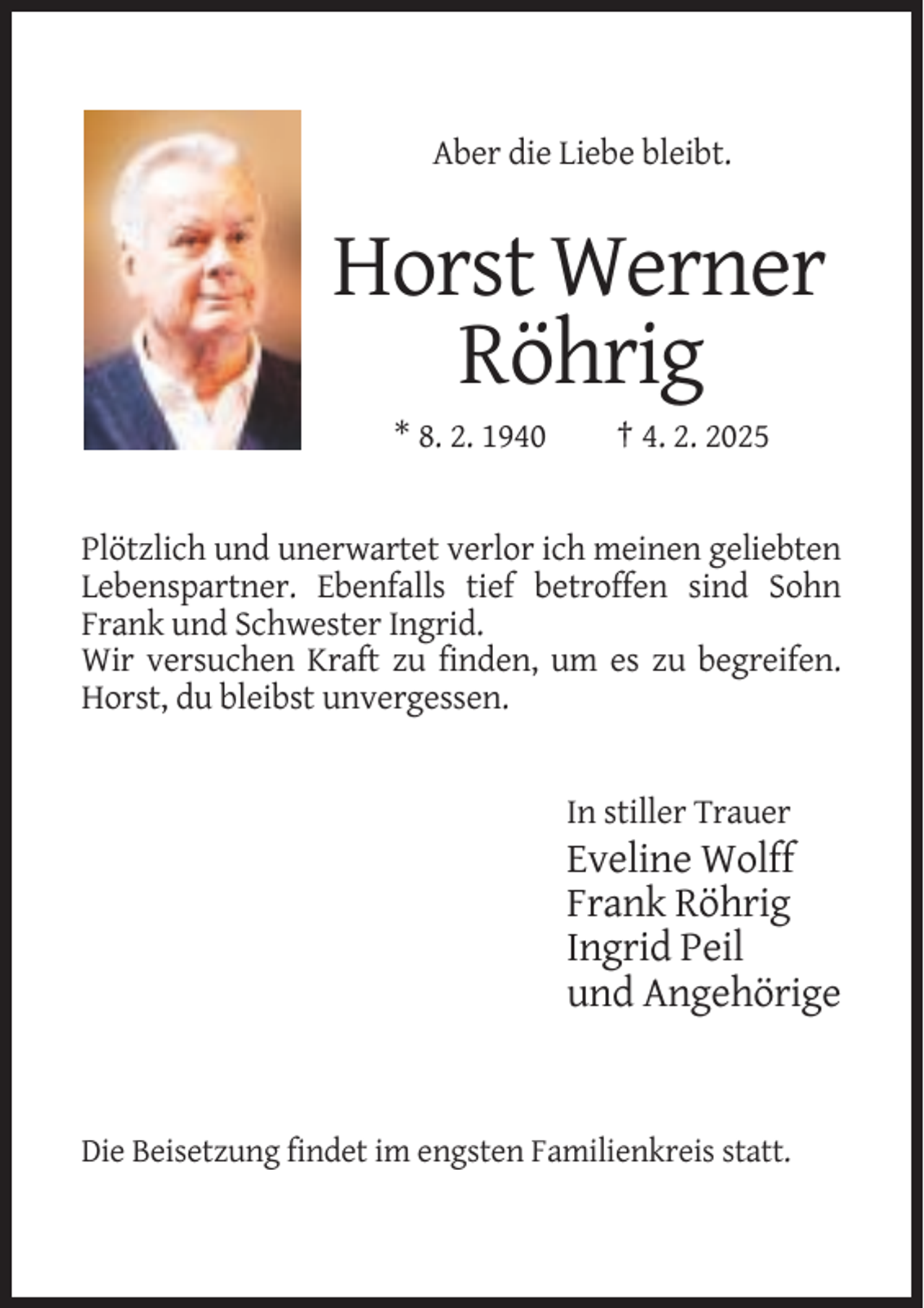 <p>Aber die Liebe bleibt.</p><p>Horst Werner<br />Röhrig<br />* 8. 2. 1940</p><p>† 4. 2. 2025</p><p>Plötzlich und unerwartet verlor ich meinen geliebten<br />Lebenspartner. Ebenfalls tief betroffen sind Sohn<br />Frank und Schwester Ingrid.<br />Wir versuchen Kraft zu finden, um es zu begreifen.<br />Horst, du bleibst unvergessen.</p><p>In stiller Trauer</p><p>Eveline Wolff<br />Frank Röhrig<br />Ingrid Peil<br />und Angehörige</p><p>Die Beisetzung findet im engsten Familienkreis statt.</p>