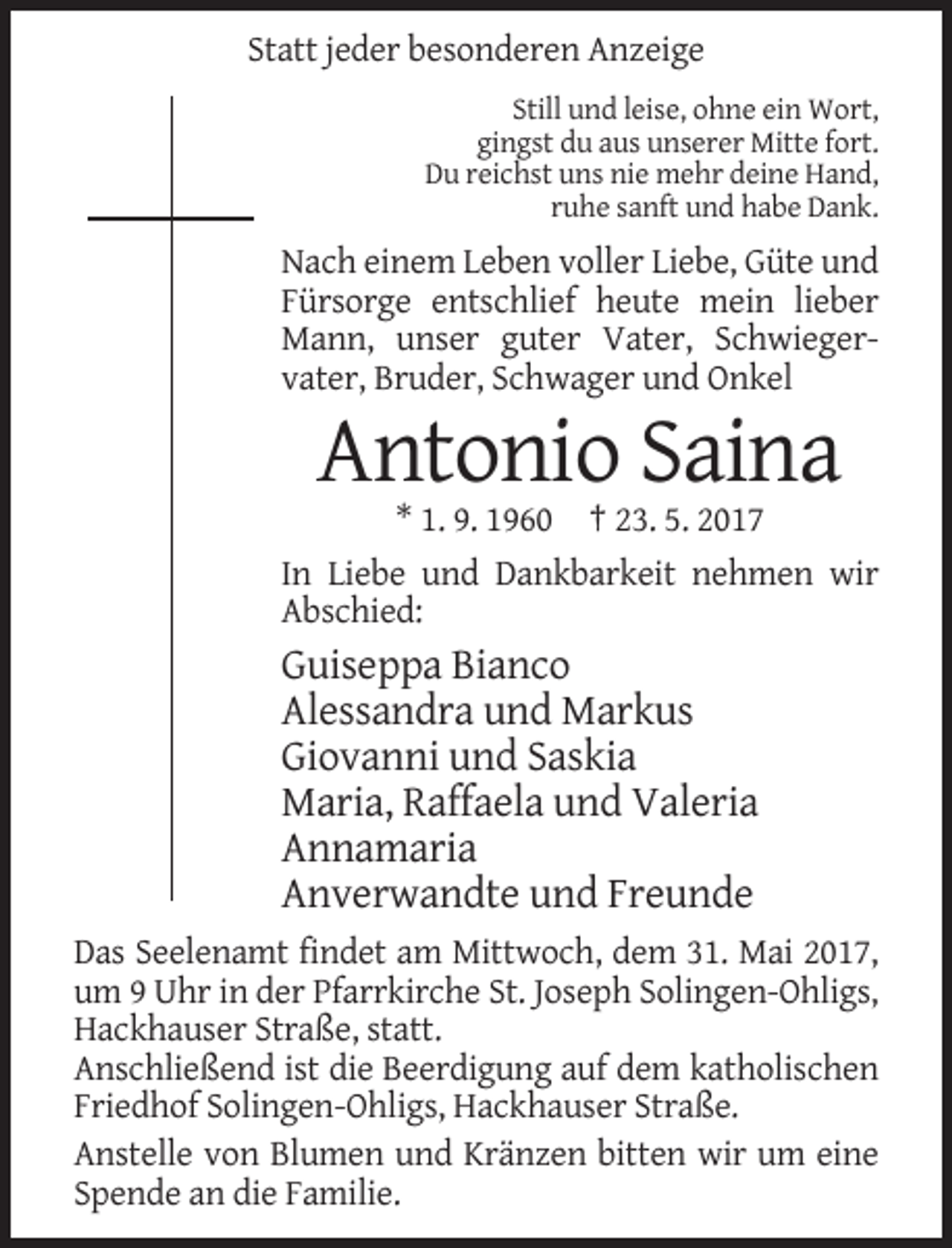 <p>Statt jeder besonderen Anzeige<br />Still und leise, ohne ein Wort,<br />gingst du aus unserer Mitte fort.<br />Du reichst uns nie mehr deine Hand,<br />ruhe sanft und habe Dank.</p><p>Nach einem Leben voller Liebe, Güte und<br />Fürsorge entschlief heute mein lieber<br />Mann, unser guter Vater, Schwiegervater, Bruder, Schwager und Onkel</p><p>Antonio Saina<br />* 1. 9. 1960 † 23. 5. 2017<br />In Liebe und Dankbarkeit nehmen wir<br />Abschied:</p><p>Guiseppa Bianco<br />Alessandra und Markus<br />Giovanni und Saskia<br />Maria, Raffaela und Valeria<br />Annamaria<br />Anverwandte und Freunde<br />Das Seelenamt findet am Mittwoch, dem 31. Mai 2017,<br />um 9 Uhr in der Pfarrkirche St. Joseph Solingen-Ohligs,<br />Hackhauser Straße, statt.<br />Anschließend ist die Beerdigung auf dem katholischen<br />Friedhof Solingen-Ohligs, Hackhauser Straße.<br />Anstelle von Blumen und Kränzen bitten wir um eine<br />Spende an die Familie.</p>