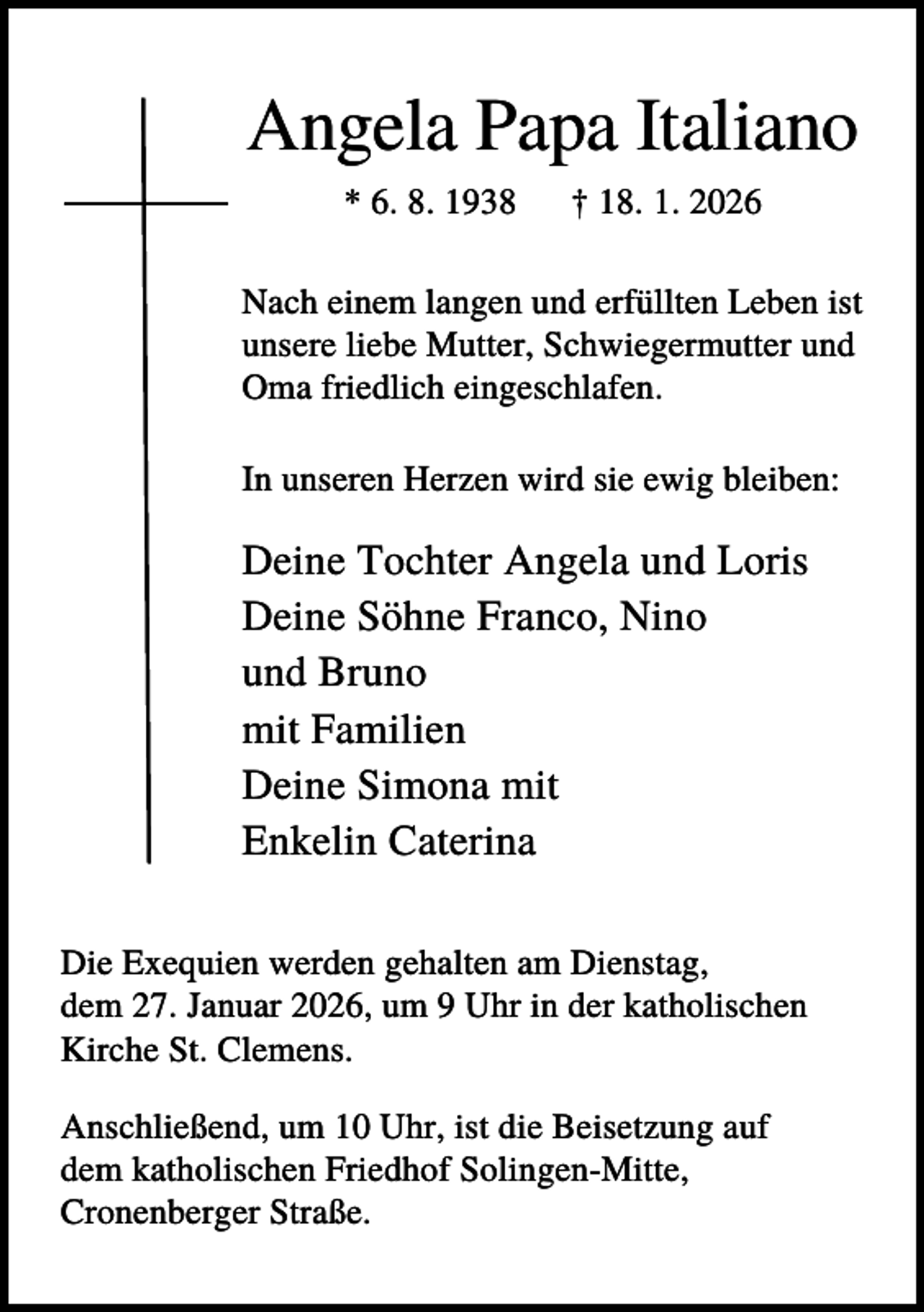 <p>Angela Papa Italiano<br />* 6. 8. 1938</p><p>† 18. 1. 2026</p><p>Nach einem langen und erfüllten Leben ist<br />unsere liebe Mutter, Schwiegermutter und<br />Oma friedlich eingeschlafen.<br />In unseren Herzen wird sie ewig bleiben:</p><p>Deine Tochter Angela und Loris<br />Deine Söhne Franco, Nino<br />und Bruno<br />mit Familien<br />Deine Simona mit<br />Enkelin Caterina<br />Die Exequien werden gehalten am Dienstag,<br />dem 27. Januar 2026, um 9 Uhr in der katholischen<br />Kirche St. Clemens.<br />Anschließend, um 10 Uhr, ist die Beisetzung auf<br />dem katholischen Friedhof Solingen-Mitte,<br />Cronenberger Straße.</p>