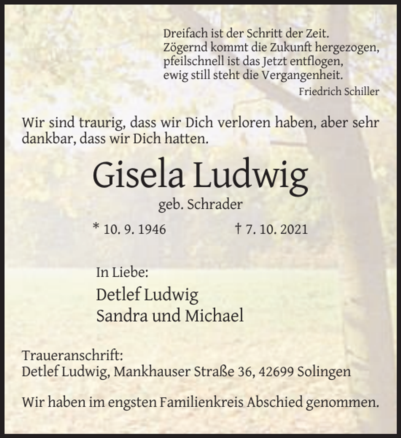 <p>Dreifach ist der Schritt der Zeit.<br />Zögernd kommt die Zukunft hergezogen,<br />pfeilschnell ist das Jetzt entflogen,<br />ewig still steht die Vergangenheit.<br />Friedrich Schiller</p><p>Wir sind traurig, dass wir Dich verloren haben, aber sehr<br />dankbar, dass wir Dich hatten.</p><p>Gisela Ludwig<br />geb. Schrader<br />* 10. 9. 1946</p><p>† 7. 10. 2021</p><p>In Liebe:</p><p>Detlef Ludwig<br />Sandra und Michael<br />Traueranschrift:<br />Detlef Ludwig, Mankhauser Straße 36, 42699 Solingen<br />Wir haben im engsten Familienkreis Abschied genommen.</p>