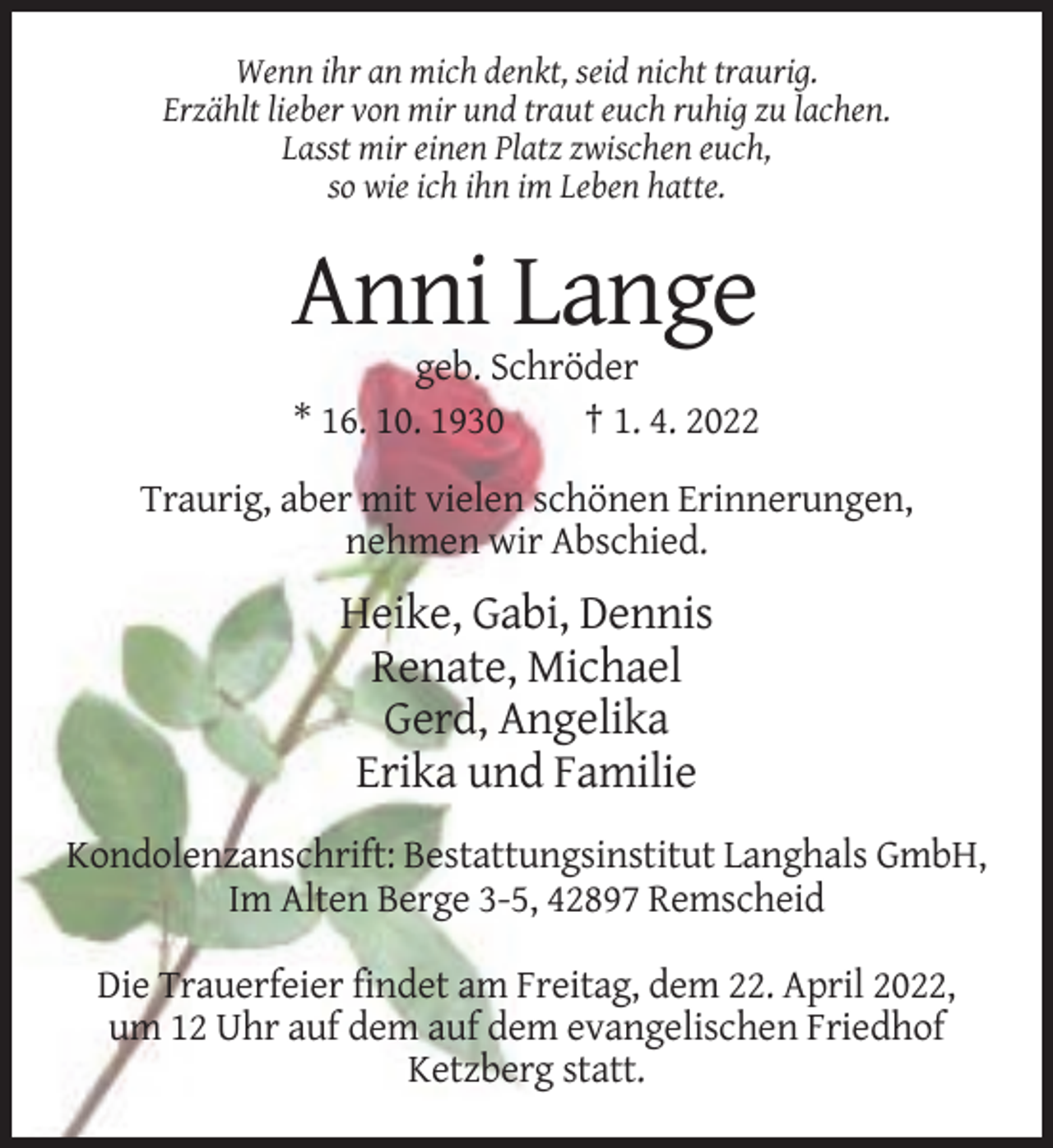 <p>Wenn ihr an mich denkt, seid nicht traurig.<br />Erzählt lieber von mir und traut euch ruhig zu lachen.<br />Lasst mir einen Platz zwischen euch,<br />so wie ich ihn im Leben hatte.</p><p>Anni Lange<br />geb. Schröder<br />* 16. 10. 1930<br />† 1. 4. 2022<br />Traurig, aber mit vielen schönen Erinnerungen,<br />nehmen wir Abschied.</p><p>Heike, Gabi, Dennis<br />Renate, Michael<br />Gerd, Angelika<br />Erika und Familie<br />Kondolenzanschrift: Bestattungsinstitut Langhals GmbH,<br />Im Alten Berge 3-5, 42897 Remscheid<br />Die Trauerfeier findet am Freitag, dem 22. April 2022,<br />um 12 Uhr auf dem auf dem evangelischen Friedhof<br />Ketzberg statt.</p>
