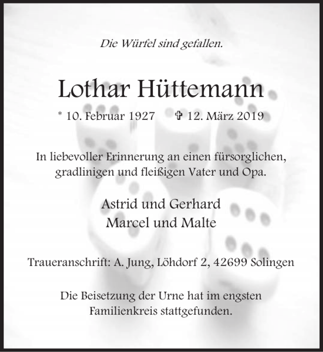 <p>Die Würfel sind gefallen.</p><p>Lothar Hüttemann<br />* 10. Februar 1927</p><p>= 12. März 2019</p><p>In liebevoller Erinnerung an einen fürsorglichen,<br />gradlinigen und fleißigen Vater und Opa.</p><p>Astrid und Gerhard<br />Marcel und Malte<br />Traueranschrift: A. Jung, Löhdorf 2, 42699 Solingen<br />Die Beisetzung der Urne hat im engsten<br />Familienkreis stattgefunden.</p>