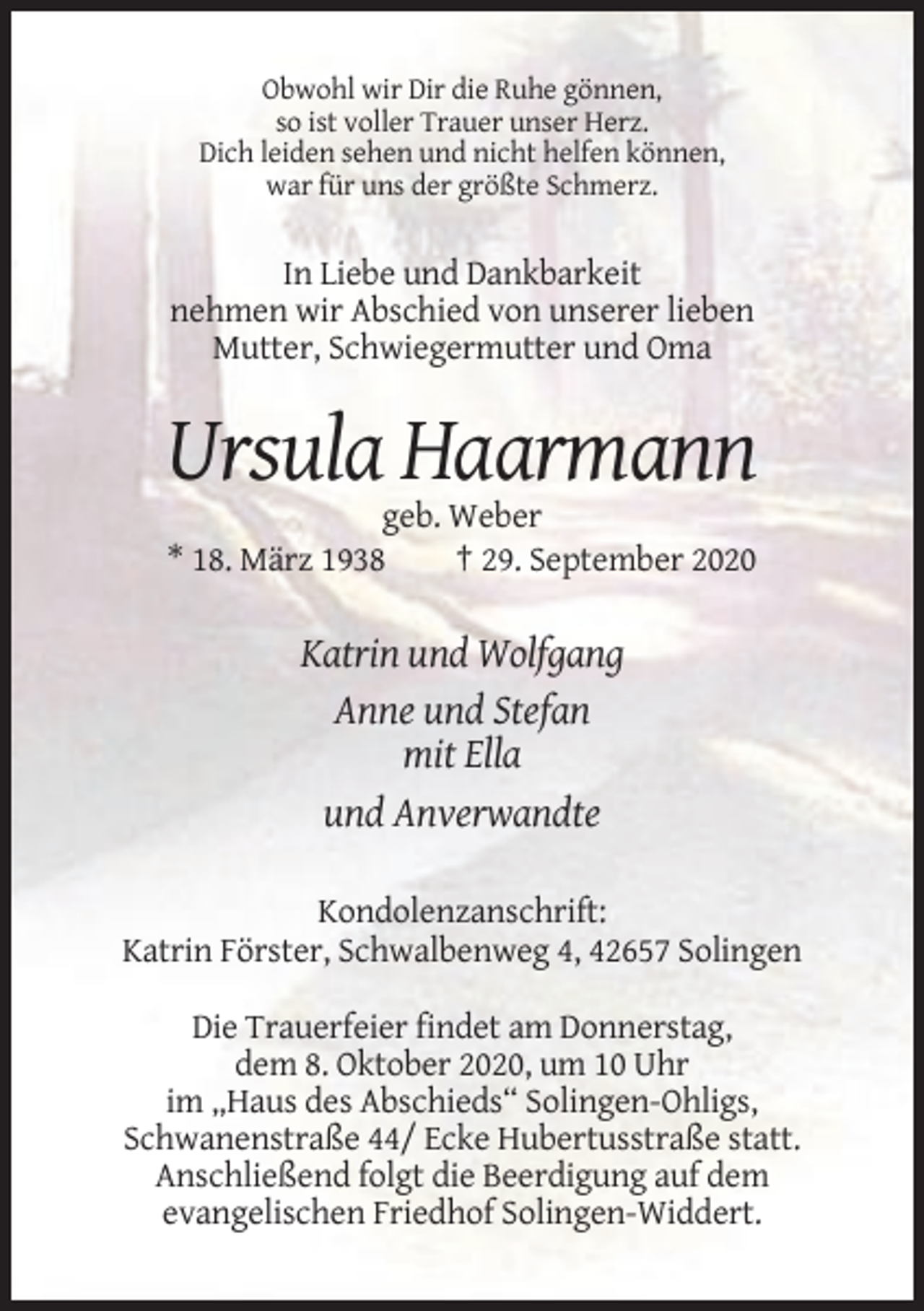 <p>Obwohl wir Dir die Ruhe gönnen,<br />so ist voller Trauer unser Herz.<br />Dich leiden sehen und nicht helfen können,<br />war für uns der größte Schmerz.</p><p>In Liebe und Dankbarkeit<br />nehmen wir Abschied von unserer lieben<br />Mutter, Schwiegermutter und Oma</p><p>Ursula Haarmann<br />geb. Weber<br />* 18. März 1938<br />† 29. September 2020</p><p>Katrin und Wolfgang<br />Anne und Stefan<br />mit Ella<br />und Anverwandte<br />Kondolenzanschrift:<br />Katrin Förster, Schwalbenweg 4, 42657 Solingen<br />Die Trauerfeier findet am Donnerstag,<br />dem 8. Oktober 2020, um 10 Uhr<br />im „Haus des Abschieds“ Solingen-Ohligs,<br />Schwanenstraße 44/ Ecke Hubertusstraße statt.<br />Anschließend folgt die Beerdigung auf dem<br />evangelischen Friedhof Solingen-Widdert.</p>