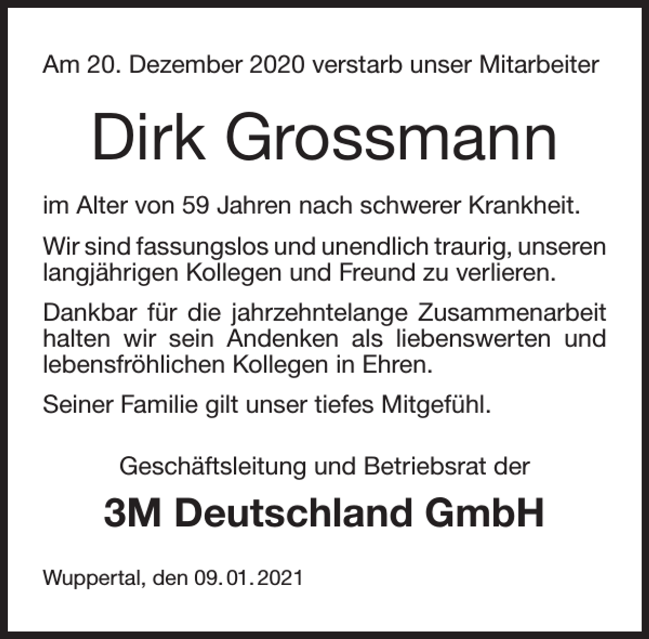 <p>Am 20. Dezember 2020 verstarb unser Mitarbeiter</p><p>Dirk Grossmann<br />im Alter von 59 Jahren nach schwerer Krankheit.<br />Wir sind fassungslos und unendlich traurig, unseren<br />langjährigen Kollegen und Freund zu verlieren.<br />Dankbar für die jahrzehntelange Zusammenarbeit<br />halten wir sein Andenken als liebenswerten und<br />lebensfröhlichen Kollegen in Ehren.<br />Seiner Familie gilt unser tiefes Mitgefühl.<br />Geschäftsleitung und Betriebsrat der</p><p>3M Deutschland GmbH<br />Wuppertal, den 09. 01. 2021</p>