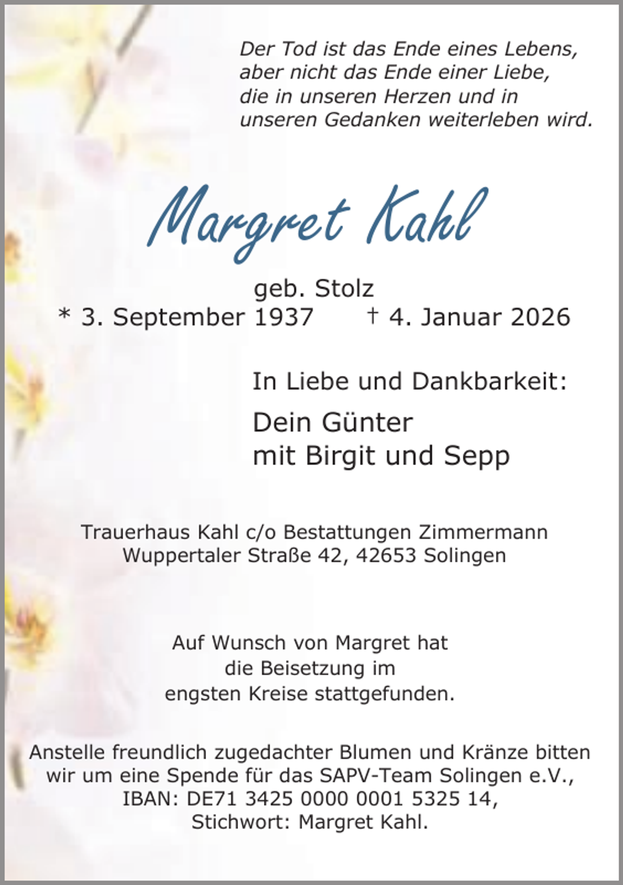 <p>Der Tod ist das Ende eines Lebens,<br />aber nicht das Ende einer Liebe,<br />die in unseren Herzen und in<br />unseren Gedanken weiterleben wird.</p><p>Margret Kahl</p><p>geb. Stolz<br />* 3. September 1937<br />† 4. Januar 2026<br />In Liebe und Dankbarkeit:</p><p>Dein Günter<br />mit Birgit und Sepp<br />Trauerhaus Kahl c/o Bestattungen Zimmermann<br />Wuppertaler Straße 42, 42653 Solingen</p><p>Auf Wunsch von Margret hat<br />die Beisetzung im<br />engsten Kreise stattgefunden.<br />Anstelle freundlich zugedachter Blumen und Kränze bitten<br />wir um eine Spende für das SAPV-Team Solingen e.V.,<br />IBAN: DE71 3425 01 5325 14,<br />Stichwort: Margret Kahl.</p>