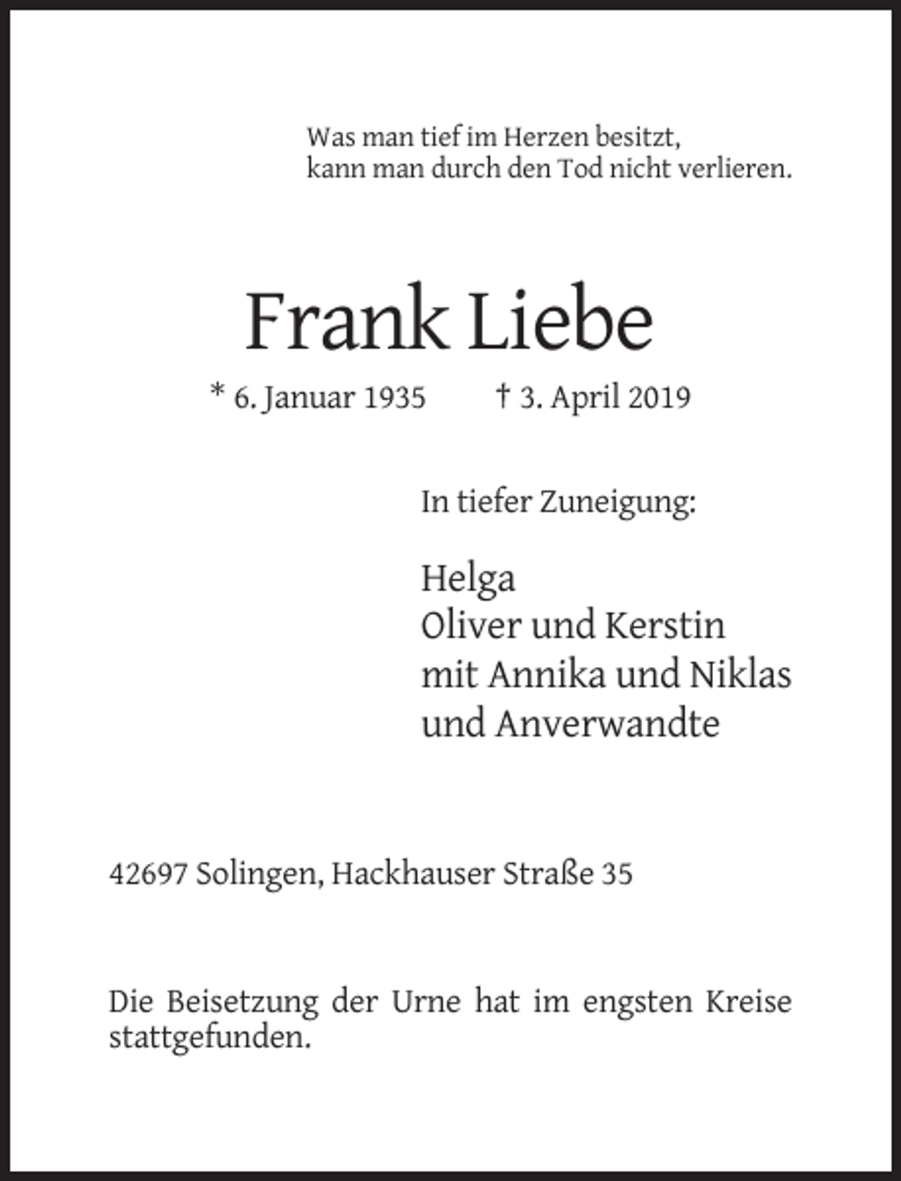 <p>Was man tief im Herzen besitzt,<br />kann man durch den Tod nicht verlieren.</p><p>Frank Liebe<br />* 6. Januar 1935</p><p>† 3. April 2019</p><p>In tiefer Zuneigung:</p><p>Helga<br />Oliver und Kerstin<br />mit Annika und Niklas<br />und Anverwandte</p><p>42697 Solingen, Hackhauser Straße 35</p><p>Die Beisetzung der Urne hat im engsten Kreise<br />stattgefunden.</p>