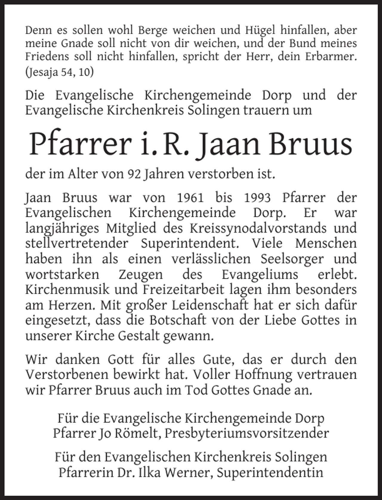 <p>Denn es sollen wohl Berge weichen und Hügel hinfallen, aber<br />meine Gnade soll nicht von dir weichen, und der Bund meines<br />Friedens soll nicht hinfallen, spricht der Herr, dein Erbarmer.<br />(Jesaja 54, 10)</p><p>Die Evangelische Kirchengemeinde Dorp und der<br />Evangelische Kirchenkreis Solingen trauern um</p><p>Pfarrer i. R. Jaan Bruus</p><p>der im Alter von 92 Jahren verstorben ist.</p><p>Jaan Bruus war von 1961 bis 1993 Pfarrer der<br />Evangelischen Kirchengemeinde Dorp. Er war<br />langjähriges Mitglied des Kreissynodalvorstands und<br />stellvertretender Superintendent. Viele Menschen<br />haben ihn als einen verlässlichen Seelsorger und<br />wortstarken Zeugen des Evangeliums erlebt.<br />Kirchenmusik und Freizeitarbeit lagen ihm besonders<br />am Herzen. Mit großer Leidenschaft hat er sich dafür<br />eingesetzt, dass die Botschaft von der Liebe Gottes in<br />unserer Kirche Gestalt gewann.<br />Wir danken Gott für alles Gute, das er durch den<br />Verstorbenen bewirkt hat. Voller Hoffnung vertrauen<br />wir Pfarrer Bruus auch im Tod Gottes Gnade an.<br />Für die Evangelische Kirchengemeinde Dorp<br />Pfarrer Jo Römelt, Presbyteriumsvorsitzender<br />Für den Evangelischen Kirchenkreis Solingen<br />Pfarrerin Dr. Ilka Werner, Superintendentin</p>
