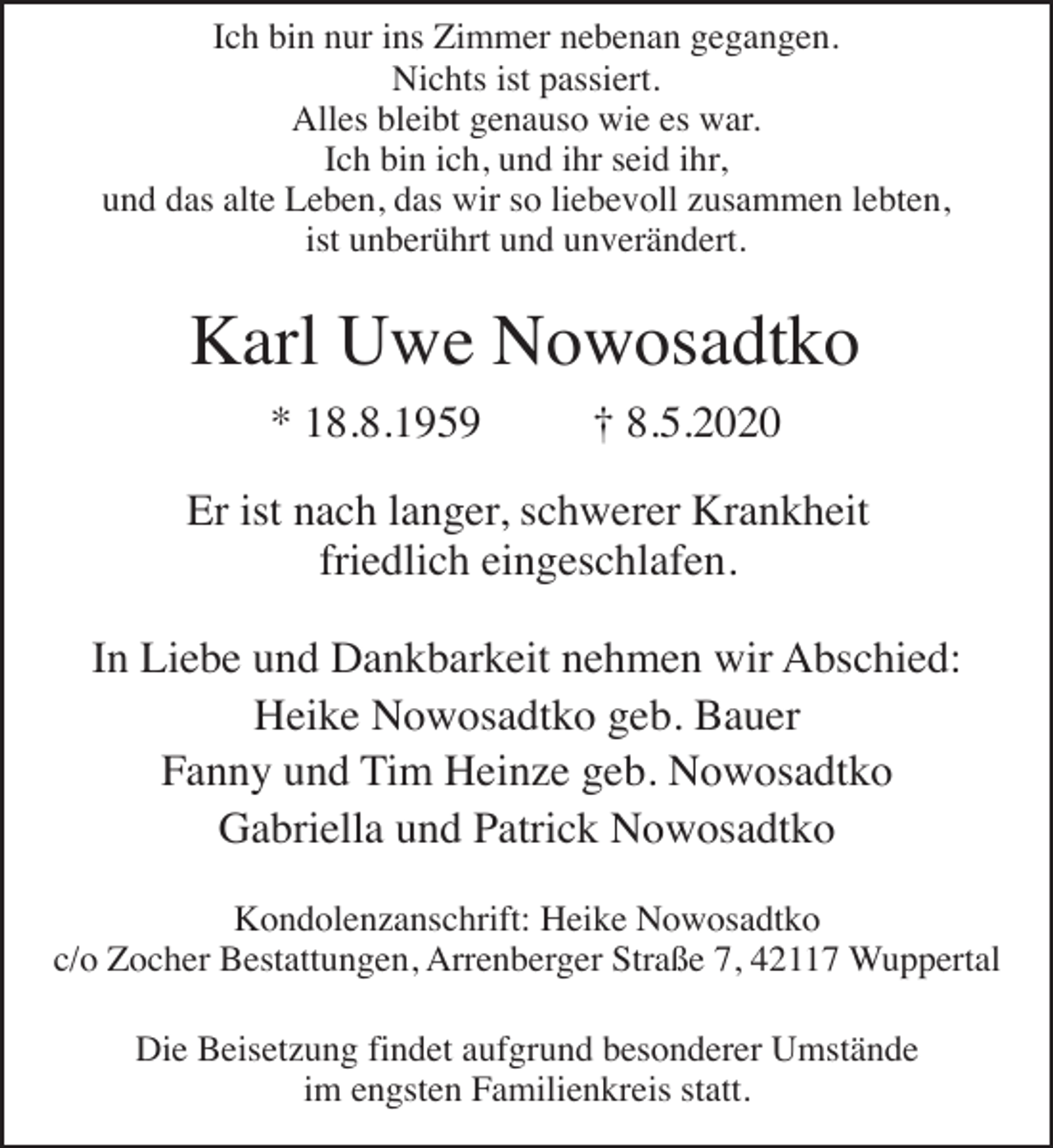<p>Ich bin nur ins Zimmer nebenan gegangen.<br />Nichts ist passiert.<br />Alles bleibt genauso wie es war.<br />Ich bin ich, und ihr seid ihr,<br />und das alte Leben, das wir so liebevoll zusammen lebten,<br />ist unberührt und unverändert.</p><p>Karl Uwe Nowosadtko<br />* 18.8.1959</p><p>† 8.5.2020</p><p>Er ist nach langer, schwerer Krankheit<br />friedlich eingeschlafen.<br />In Liebe und Dankbarkeit nehmen wir Abschied:<br />Heike Nowosadtko geb. Bauer<br />Fanny und Tim Heinze geb. Nowosadtko<br />Gabriella und Patrick Nowosadtko<br />Kondolenzanschrift: Heike Nowosadtko<br />c/o Zocher Bestattungen, Arrenberger Straße 7, 42117 Wuppertal<br />Die Beisetzung findet aufgrund besonderer Umstände<br />im engsten Familienkreis statt.</p>