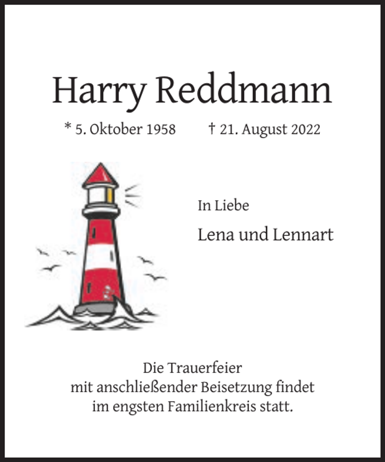<p>Harry Reddmann<br />* 5. Oktober 1958</p><p>† 21. August 2022</p><p>In Liebe</p><p>Lena und Lennart</p><p>Die Trauerfeier<br />mit anschließender Beisetzung findet<br />im engsten Familienkreis statt.</p>