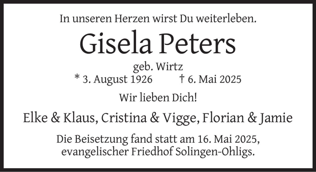<p>In unseren Herzen wirst Du weiterleben.</p><p>Gisela Peters<br />geb. Wirtz<br />* 3. August 1926<br />† 6. Mai 2025<br />Wir lieben Dich!</p><p>Elke &amp; Klaus, Cristina &amp; Vigge, Florian &amp; Jamie<br />Die Beisetzung fand statt am 16. Mai 2025,<br />evangelischer Friedhof Solingen-Ohligs.</p>