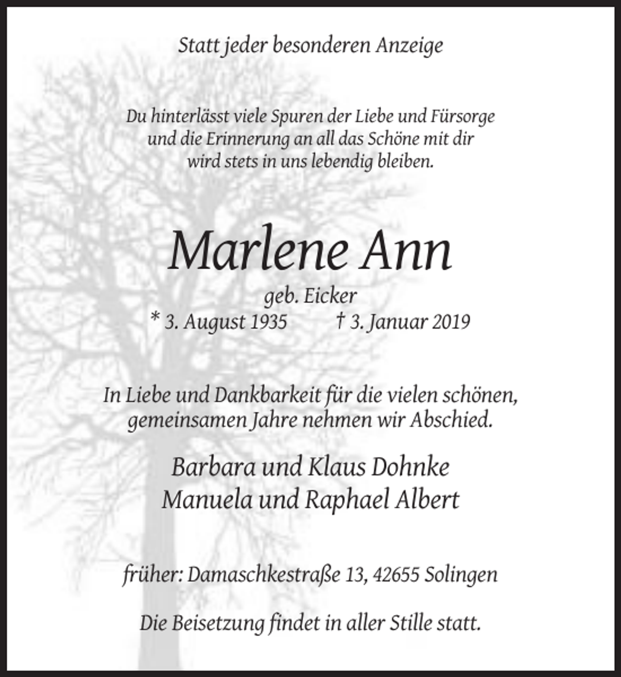 <p>Statt jeder besonderen Anzeige</p><p>Du hinterlässt viele Spuren der Liebe und Fürsorge<br />und die Erinnerung an all das Schöne mit dir<br />wird stets in uns lebendig bleiben.</p><p>Marlene Ann<br />geb. Eicker<br />* 3. August 1935<br />† 3. Januar 2019</p><p>In Liebe und Dankbarkeit für die vielen schönen,<br />gemeinsamen Jahre nehmen wir Abschied.</p><p>Barbara und Klaus Dohnke<br />Manuela und Raphael Albert<br />früher: Damaschkestraße 13, 42655 Solingen<br />Die Beisetzung findet in aller Stille statt.</p>