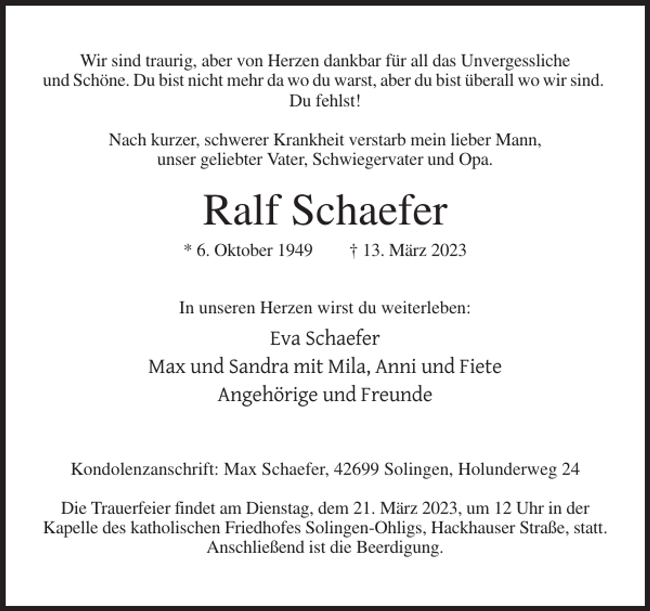 <p>Wir sind traurig, aber von Herzen dankbar für all das Unvergessliche<br />und Schöne. Du bist nicht mehr da wo du warst, aber du bist überall wo wir sind.<br />Du fehlst!<br />Nach kurzer, schwerer Krankheit verstarb mein lieber Mann,<br />unser geliebter Vater, Schwiegervater und Opa.</p><p>Ralf Schaefer<br />* 6. Oktober 1949</p><p>† 13. März 2023</p><p>In unseren Herzen wirst du weiterleben:</p><p>Eva Schaefer<br />Max und Sandra mit Mila, Anni und Fiete<br />Angehörige und Freunde</p><p>Kondolenzanschrift: Max Schaefer, 42699 Solingen, Holunderweg 24<br />Die Trauerfeier findet am Dienstag, dem 21. März 2023, um 12 Uhr in der<br />Kapelle des katholischen Friedhofes Solingen-Ohligs, Hackhauser Straße, statt.<br />Anschließend ist die Beerdigung.</p>