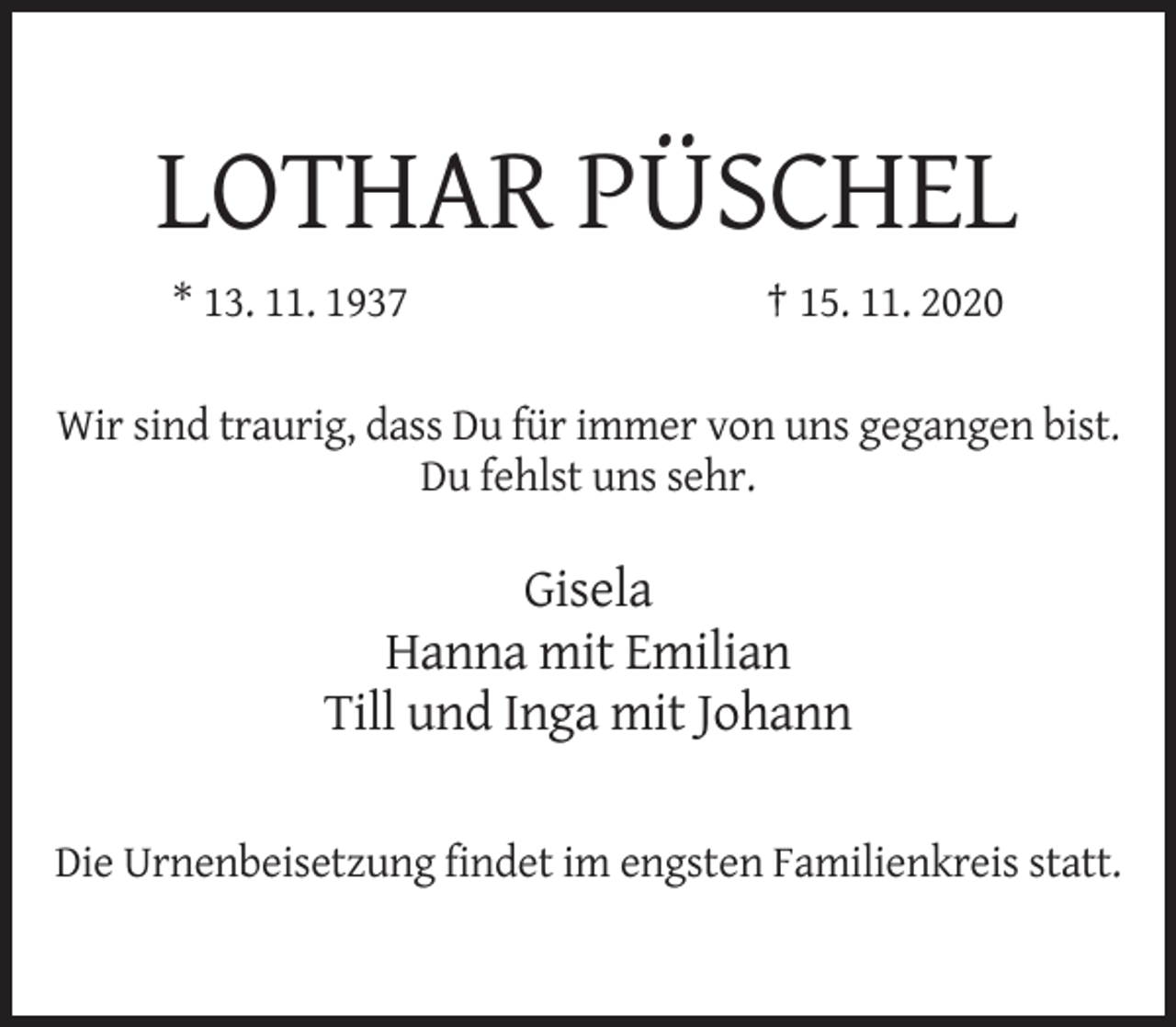 <p>LOTHAR PÜSCHEL<br />* 13. 11. 1937</p><p>† 15. 11. 2020</p><p>Wir sind traurig, dass Du für immer von uns gegangen bist.<br />Du fehlst uns sehr.</p><p>Gisela<br />Hanna mit Emilian<br />Till und Inga mit Johann<br />Die Urnenbeisetzung findet im engsten Familienkreis statt.</p>