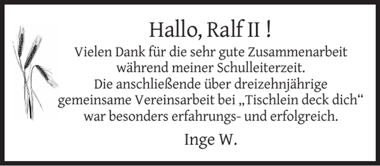 <p>Hallo, Ralf II !<br />Vielen Dank für die sehr gute Zusammenarbeit<br />während meiner Schulleiterzeit.<br />Die anschließende über dreizehnjährige<br />gemeinsame Vereinsarbeit bei „Tischlein deck dich“<br />war besonders erfahrungs- und erfolgreich.</p><p>Inge W.</p>