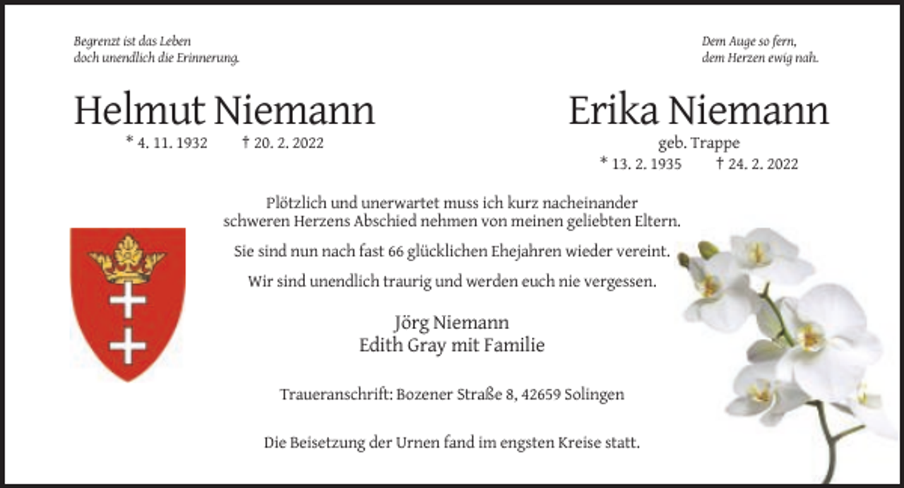 <p>Begrenzt ist das Leben<br />doch unendlich die Erinnerung.</p><p>Dem Auge so fern,<br />dem Herzen ewig nah.</p><p>Helmut Niemann<br />* 4. 11. 1932</p><p>† 20. 2. 2022</p><p>Erika Niemann<br />geb. Trappe<br />* 13. 2. 1935<br />† 24. 2. 2022</p><p>Plötzlich und unerwartet muss ich kurz nacheinander<br />schweren Herzens Abschied nehmen von meinen geliebten Eltern.<br />Sie sind nun nach fast 66 glücklichen Ehejahren wieder vereint.<br />Wir sind unendlich traurig und werden euch nie vergessen.</p><p>Jörg Niemann<br />Edith Gray mit Familie<br />Traueranschrift: Bozener Straße 8, 42659 Solingen<br />Die Beisetzung der Urnen fand im engsten Kreise statt.</p>