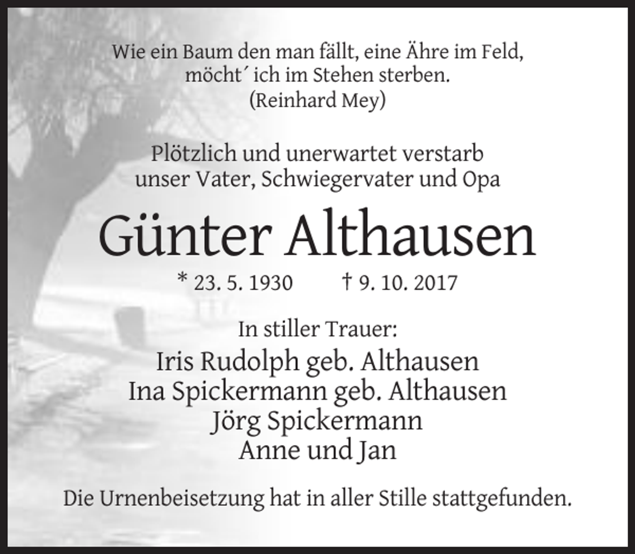 <p>Wie ein Baum den man fällt, eine Ähre im Feld,<br />möcht´ ich im Stehen sterben.<br />(Reinhard Mey)</p><p>Plötzlich und unerwartet verstarb<br />unser Vater, Schwiegervater und Opa</p><p>Günter Althausen<br />* 23. 5. 1930</p><p>† 9. 10. 2017</p><p>In stiller Trauer:</p><p>Iris Rudolph geb. Althausen<br />Ina Spickermann geb. Althausen<br />Jörg Spickermann<br />Anne und Jan<br />Die Urnenbeisetzung hat in aller Stille stattgefunden.</p>