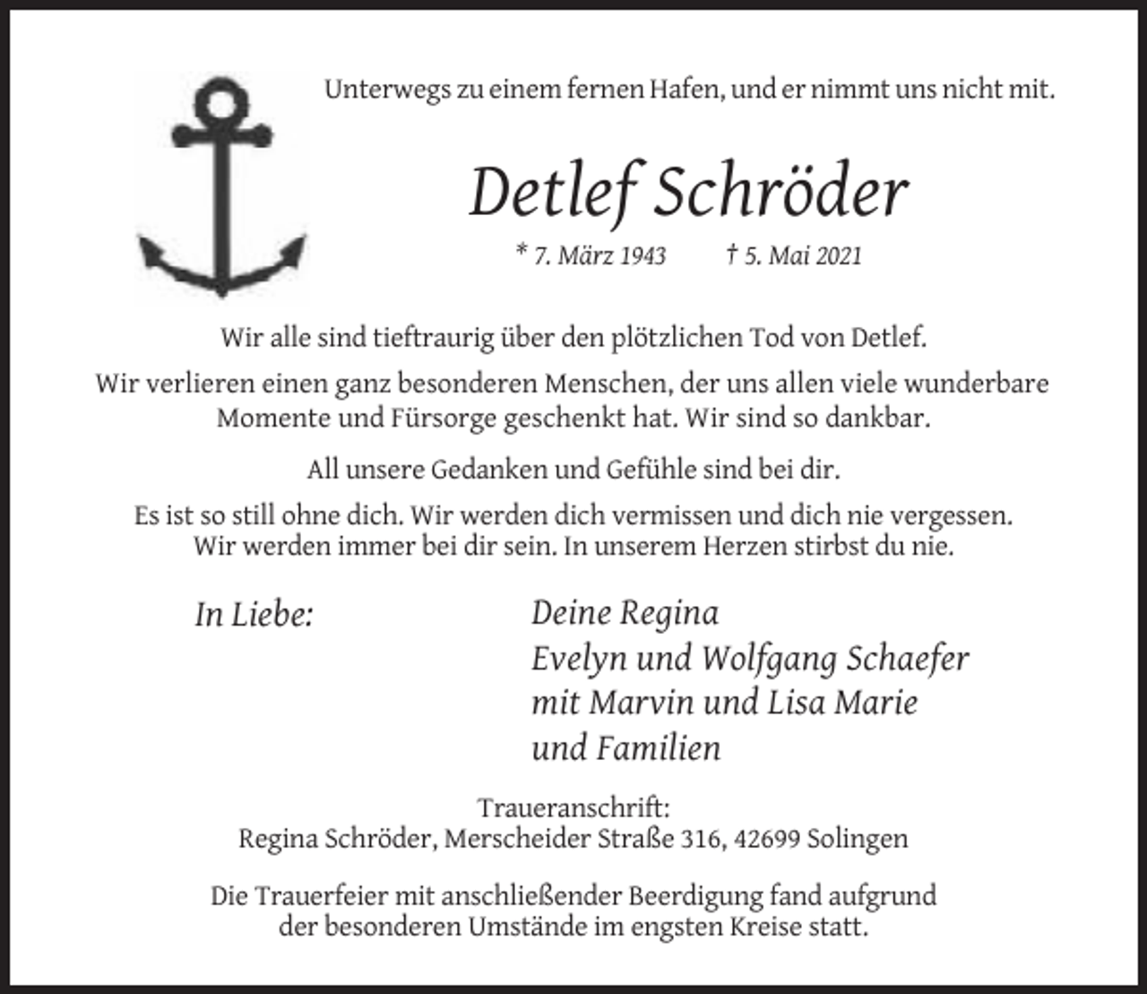 <p>Unterwegs zu einem fernen Hafen, und er nimmt uns nicht mit.</p><p>Detlef Schröder<br />* 7. März 1943</p><p>† 5. Mai 2021</p><p>Wir alle sind tieftraurig über den plötzlichen Tod von Detlef.<br />Wir verlieren einen ganz besonderen Menschen, der uns allen viele wunderbare<br />Momente und Fürsorge geschenkt hat. Wir sind so dankbar.<br />All unsere Gedanken und Gefühle sind bei dir.<br />Es ist so still ohne dich. Wir werden dich vermissen und dich nie vergessen.<br />Wir werden immer bei dir sein. In unserem Herzen stirbst du nie.</p><p>In Liebe:</p><p>Deine Regina<br />Evelyn und Wolfgang Schaefer<br />mit Marvin und Lisa Marie<br />und Familien</p><p>Traueranschrift:<br />Regina Schröder, Merscheider Straße 316, 42699 Solingen<br />Die Trauerfeier mit anschließender Beerdigung fand aufgrund<br />der besonderen Umstände im engsten Kreise statt.</p>