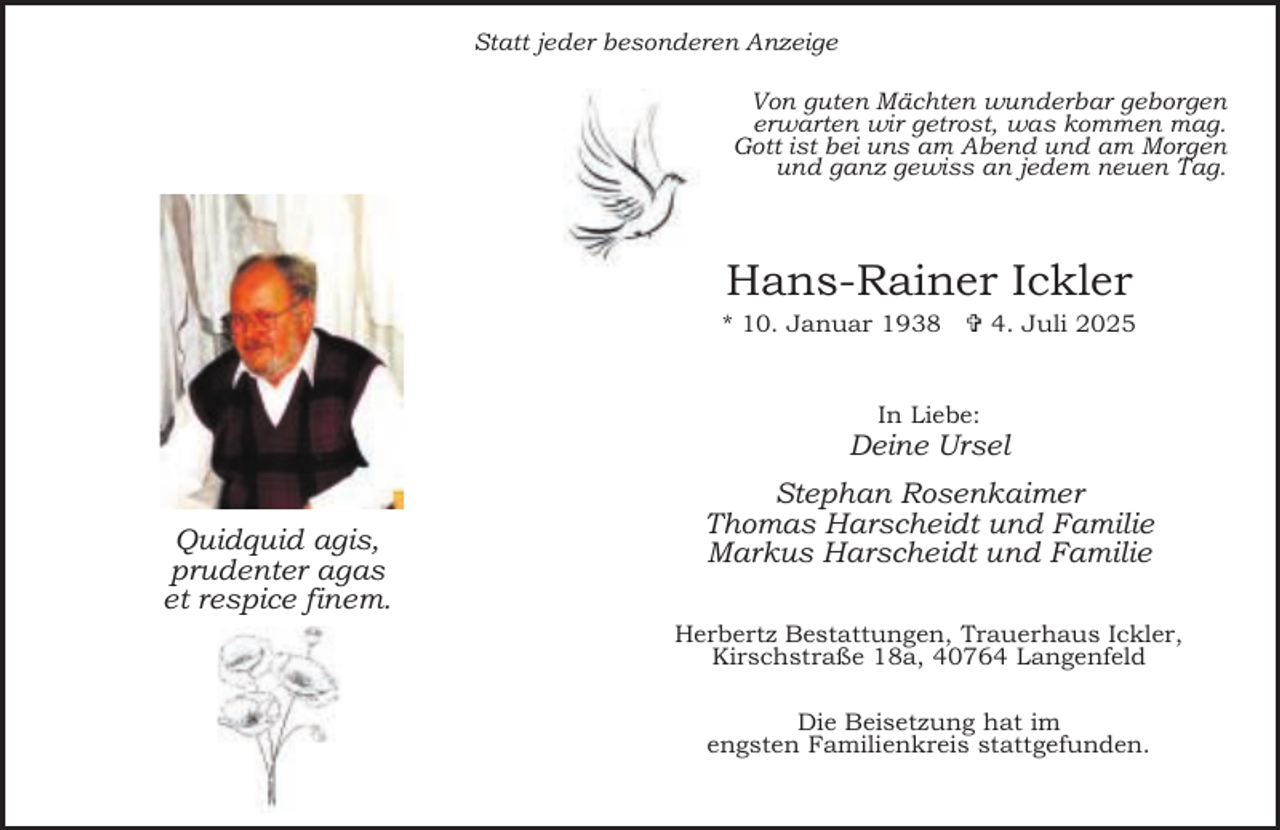 <p>Statt jeder besonderen Anzeige<br />Von guten Mächten wunderbar geborgen<br />erwarten wir getrost, was kommen mag.<br />Gott ist bei uns am Abend und am Morgen<br />und ganz gewiss an jedem neuen Tag.</p><p>Hans-Rainer Ickler</p><p>* 10. Januar 1938  4. Juli 2025<br />In Liebe:</p><p>Deine Ursel<br />Quidquid agis,<br />prudenter agas<br />et respice finem.</p><p>Stephan Rosenkaimer<br />Thomas Harscheidt und Familie<br />Markus Harscheidt und Familie<br />Herbertz Bestattungen, Trauerhaus Ickler,<br />Kirschstraße 18a, 40764 Langenfeld<br />Die Beisetzung hat im<br />engsten Familienkreis stattgefunden.</p>