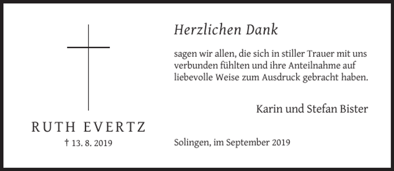 <p>Herzlichen Dank<br />sagen wir allen, die sich in stiller Trauer mit uns<br />verbunden fühlten und ihre Anteilnahme auf<br />liebevolle Weise zum Ausdruck gebracht haben.</p><p>Karin und Stefan Bister</p><p>RUTH EVERTZ<br />† 13. 8. 2019</p><p>Solingen, im September 2019</p>