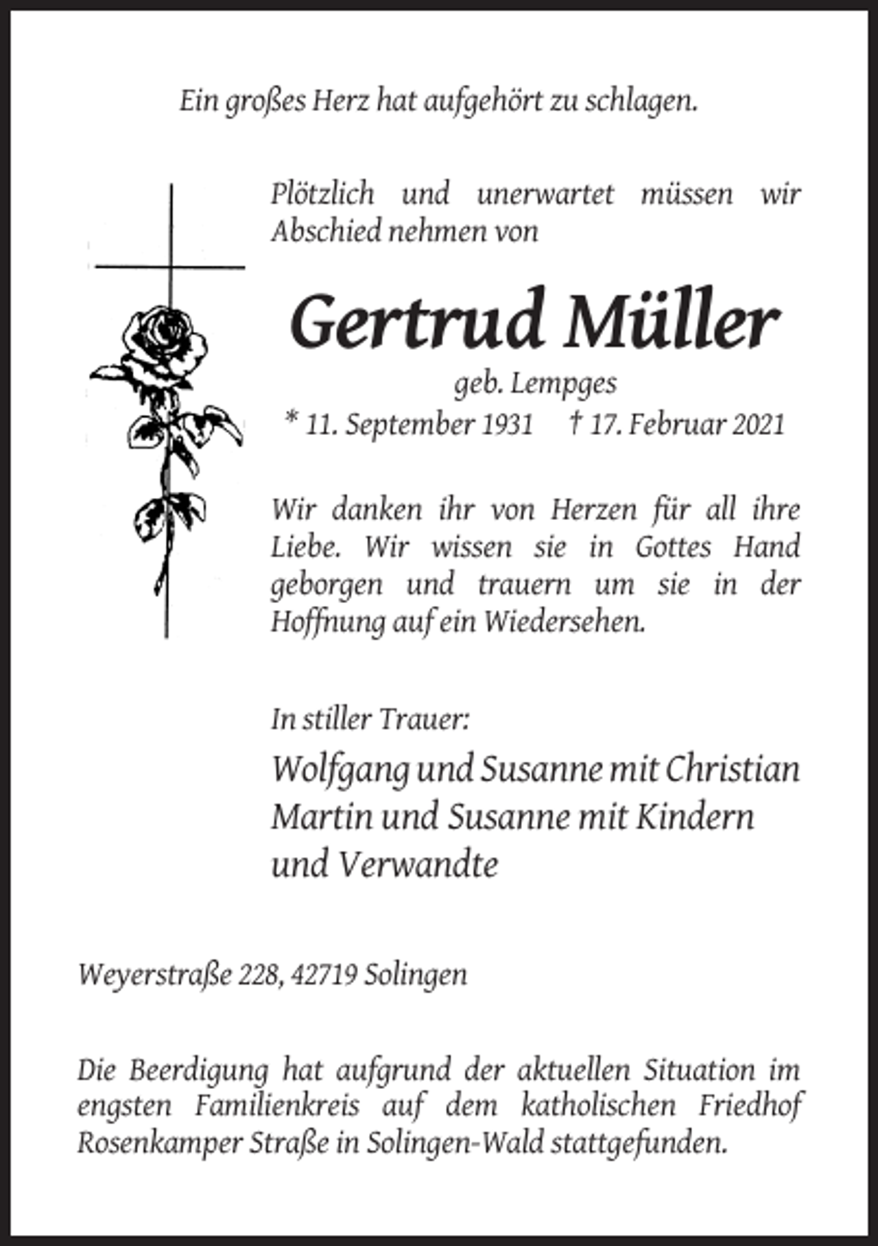 <p>Ein großes Herz hat aufgehört zu schlagen.</p><p>Plötzlich und unerwartet müssen wir<br />Abschied nehmen von</p><p>Gertrud Müller<br />geb. Lempges<br />* 11. September 1931 † 17. Februar 2021<br />Wir danken ihr von Herzen für all ihre<br />Liebe. Wir wissen sie in Gottes Hand<br />geborgen und trauern um sie in der<br />Hoffnung auf ein Wiedersehen.</p><p>In stiller Trauer:</p><p>Wolfgang und Susanne mit Christian<br />Martin und Susanne mit Kindern<br />und Verwandte</p><p>Weyerstraße 228, 42719 Solingen</p><p>Die Beerdigung hat aufgrund der aktuellen Situation im<br />engsten Familienkreis auf dem katholischen Friedhof<br />Rosenkamper Straße in Solingen-Wald stattgefunden.</p>