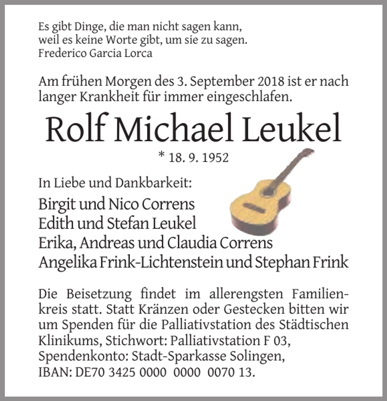 <p>Es gibt Dinge, die man nicht sagen kann,<br />weil es keine Worte gibt, um sie zu sagen.<br />Frederico Garcia Lorca</p><p>Am frühen Morgen des 3. September 2018 ist er nach<br />langer Krankheit für immer eingeschlafen.</p><p>Rolf Michael Leukel<br />* 18. 9. 1952<br />In Liebe und Dankbarkeit:</p><p>Birgit und Nico Correns<br />Edith und Stefan Leukel<br />Erika, Andreas und Claudia Correns<br />Angelika Frink-Lichtenstein und Stephan Frink<br />Die Beisetzung findet im allerengsten Familienkreis statt. Statt Kränzen oder Gestecken bitten wir<br />um Spenden für die Palliativstation des Städtischen<br />Klinikums, Stichwort: Palliativstation F 03,<br />Spendenkonto: Stadt-Sparkasse Solingen,<br />IBAN: DE70 3425 0070 13.</p>