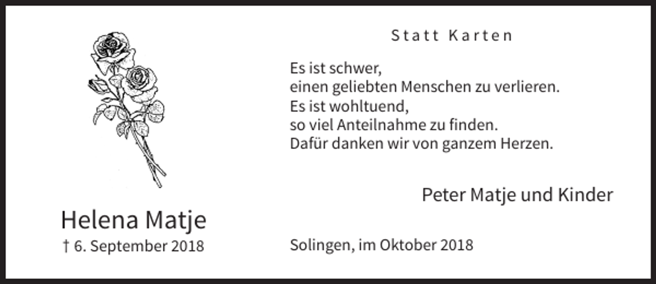 <p>Statt Karten<br />Es ist schwer,<br />einen geliebten Menschen zu verlieren.<br />Es ist wohltuend,<br />so viel Anteilnahme zu finden.<br />Dafür danken wir von ganzem Herzen.</p><p>Peter Matje und Kinder</p><p>Helena Matje<br />† 6. September 2018</p><p>Solingen, im Oktober 2018</p>