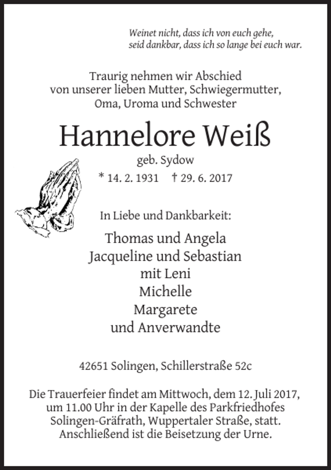 <p>Weinet nicht, dass ich von euch gehe,<br />seid dankbar, dass ich so lange bei euch war.</p><p>Traurig nehmen wir Abschied<br />von unserer lieben Mutter, Schwiegermutter,<br />Oma, Uroma und
 Schwester</p><p>Hannelore Weiß<br />geb. Sydow<br />* 14. 2. 1931 † 29. 6. 2017</p><p>In Liebe und Dankbarkeit:</p><p>Thomas und Angela<br />Jacqueline und Sebastian<!--filtered-->mit Leni<br />Michelle<br />Margarete<br />und Anverwandte<br />42651 Solingen, Schillerstraße 52c<br />Die Trauerfeier findet am Mittwoch, dem 12. Juli 2017,<br />um 11.00 Uhr in der
 Kapelle des Parkfriedhofes<br />Solingen-Gräfrath, Wuppertaler Straße, statt.<br />Anschließend ist die Beisetzung der Urne.</p>