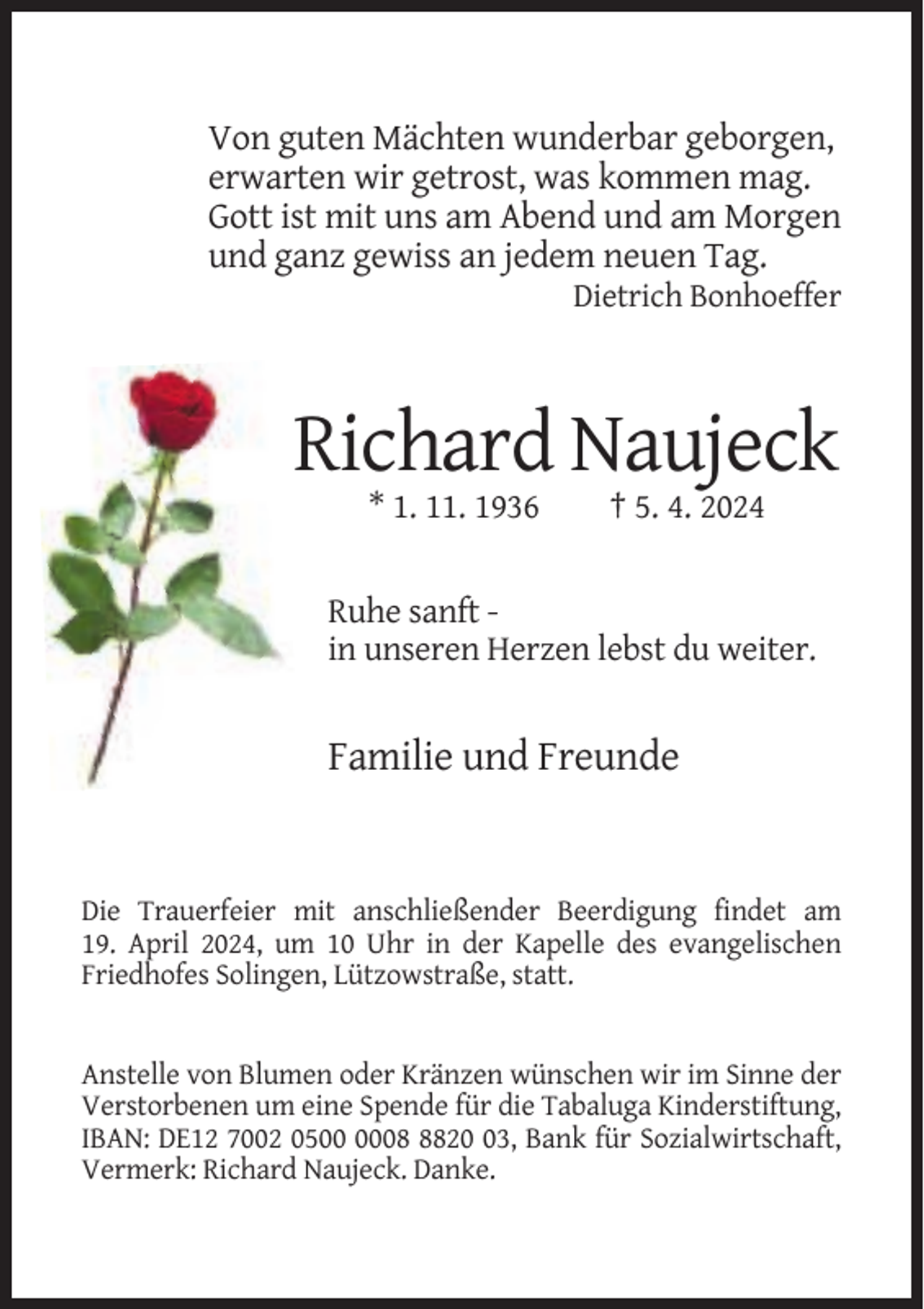 <p>Von guten Mächten wunderbar geborgen,<br />erwarten wir getrost, was kommen mag.<br />Gott ist mit uns am Abend und am Morgen<br />und ganz gewiss an jedem neuen Tag.<br />Dietrich Bonhoeffer</p><p>Richard Naujeck<br />* 1. 11. 1936</p><p>† 5. 4. 2024</p><p>Ruhe sanft in unseren Herzen lebst du weiter.</p><p>Familie und Freunde</p><p>Die Trauerfeier mit anschließender Beerdigung findet am<br />19. April 2024, um 10 Uhr in der Kapelle des evangelischen<br />Friedhofes Solingen, Lützowstraße, statt.</p><p>Anstelle von Blumen oder Kränzen wünschen wir im Sinne der<br />Verstorbenen um eine Spende für die Tabaluga Kinderstiftung,<br />IBAN: DE12 7002 050823, Bank für Sozialwirtschaft,<br />Vermerk: Richard Naujeck. Danke.</p>