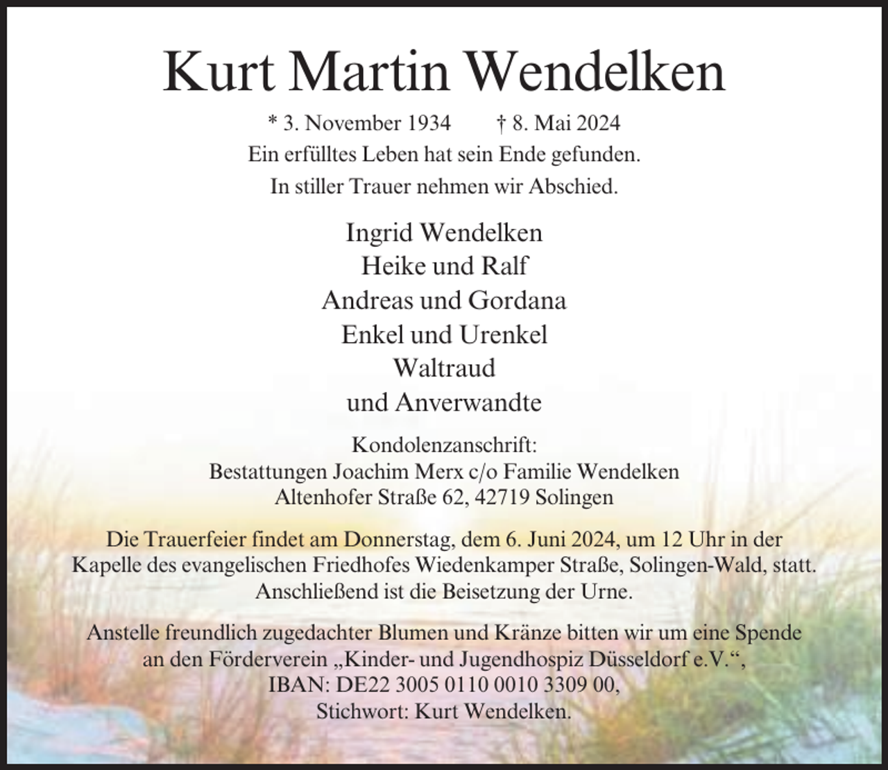 <p>Kurt Martin Wendelken<br />* 3. November 1934<br />† 8. Mai 2024<br />Ein erfülltes Leben hat sein Ende gefunden.<br />In stiller Trauer nehmen wir Abschied.</p><p>Ingrid Wendelken<br />Heike und Ralf<br />Andreas und Gordana<br />Enkel und Urenkel<br />Waltraud<br />und Anverwandte<br />Kondolenzanschrift:<br />Bestattungen Joachim Merx c/o Familie Wendelken<br />Altenhofer Straße 62, 42719 Solingen<br />Die Trauerfeier findet am Donnerstag, dem 6. Juni 2024, um 12 Uhr in der<br />Kapelle des evangelischen Friedhofes Wiedenkamper Straße, Solingen-Wald, statt.<br />Anschließend ist die Beisetzung der Urne.<br />Anstelle freundlich zugedachter Blumen und Kränze bitten wir um eine Spende<br />an den Förderverein „Kinder- und Jugendhospiz Düsseldorf e.V.“,<br />IBAN: DE22 3005 011010 3309 00,<br />Stichwort: Kurt Wendelken.</p>