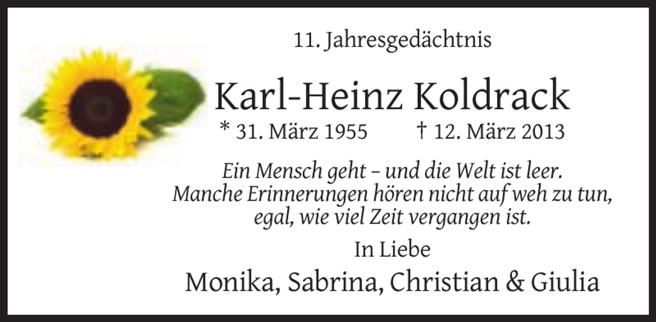 <p>11. Jahresgedächtnis</p><p>Karl-Heinz Koldrack<br />* 31. März 1955</p><p>† 12. März 2013</p><p>Ein Mensch geht – und die Welt ist leer.<br />Manche Erinnerungen hören nicht auf weh zu tun,<br />egal, wie viel Zeit vergangen ist.<br />In Liebe</p><p>Monika, Sabrina, Christian &amp; Giulia</p>