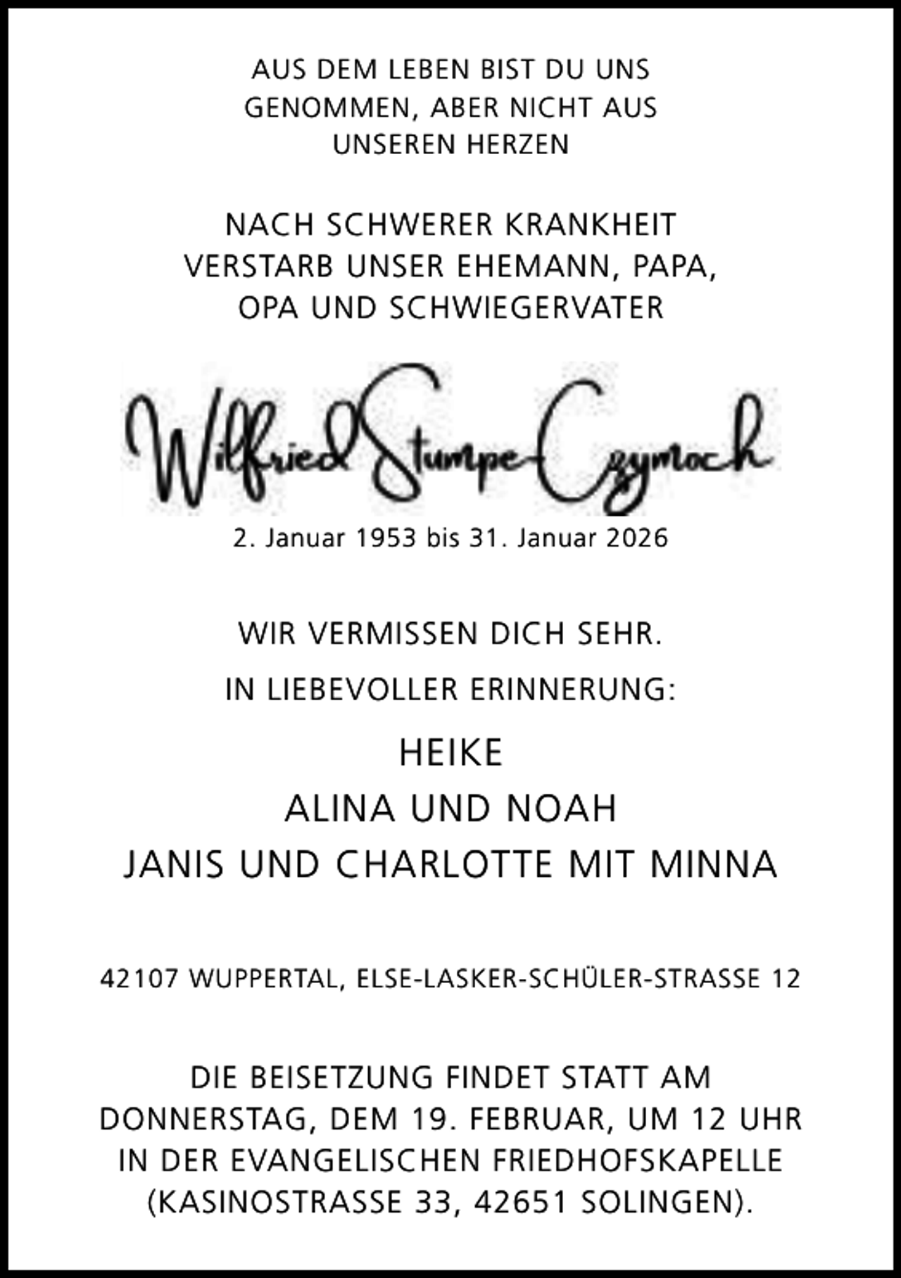 <p>AUS DEM LEBEN BIST DU UNS<br />GENOMMEN, ABER NICHT AUS<br />UNSEREN HERZEN</p><p>NACH SCHWERER KRANKHEIT<br />VERSTARB UNSER EHEMANN, PAPA,<br />OPA UND SCHWIEGERVATER</p><p>2. Januar 1953 bis 31. Januar 2026</p><p>WIR VERMISSEN DICH SEHR.<br />IN LIEBEVOLLER ERINNERUNG:</p><p>HEIKE<br />ALINA UND NOAH<br />JANIS UND CHARLOTTE MIT MINNA<br />42107 WUPPERTAL, ELSE-LASKER-SCHÜLER-STRASSE 12</p><p>DIE BEISETZUNG FINDET STATT AM<br />DONNERSTAG, DEM 19. FEBRUAR, UM 12 UHR<br />IN DER EVANGELISCHEN FRIEDHOFSKAPELLE<br />(KASINOSTRASSE 33, 42651 SOLINGEN).</p>