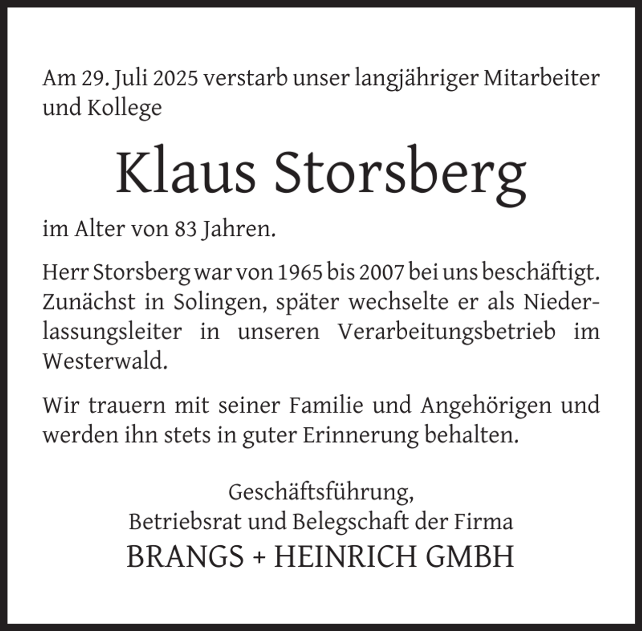 <p>Am 29. Juli 2025 verstarb unser langjähriger Mitarbeiter<br />und Kollege</p>
<p>Klaus Storsberg</p>
<p>im Alter von 83 Jahren.</p>
<p>Herr Storsberg war von 1965 bis 2007 bei uns beschäftigt.<br />Zunächst in Solingen, später wechselte er als Niederlassungsleiter in unseren Verarbeitungsbetrieb im<br />Westerwald.<br />Wir trauern mit seiner Familie und Angehörigen und<br />werden ihn stets in guter Erinnerung behalten.<br />Geschäftsführung,<br />Betriebsrat und Belegschaft der Firma</p>
<p>BRANGS + HEINRICH GMBH</p>