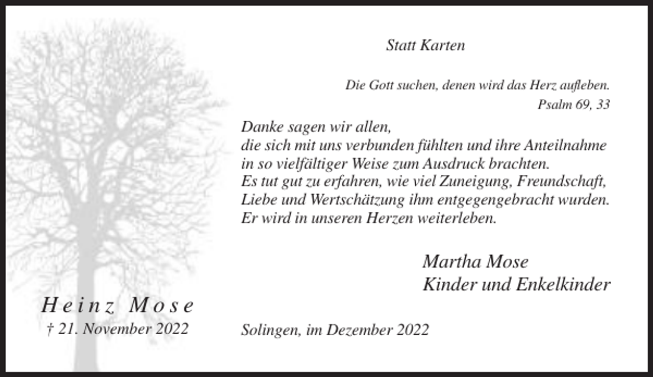 <p>Statt Karten<br />Die Gott suchen, denen wird das Herz aufleben.<br />Psalm 69, 33</p><p>Danke sagen wir allen,<br />die sich mit uns verbunden fühlten und ihre Anteilnahme<br />in so vielfältiger Weise zum Ausdruck brachten.<br />Es tut gut zu erfahren, wie viel Zuneigung, Freundschaft,<br />Liebe und Wertschätzung ihm entgegengebracht wurden.<br />Er wird in unseren Herzen weiterleben.</p><p>Martha Mose<br />Kinder und Enkelkinder</p><p>Heinz Mose<br />† 21. November 2022</p><p>Solingen, im Dezember 2022</p>