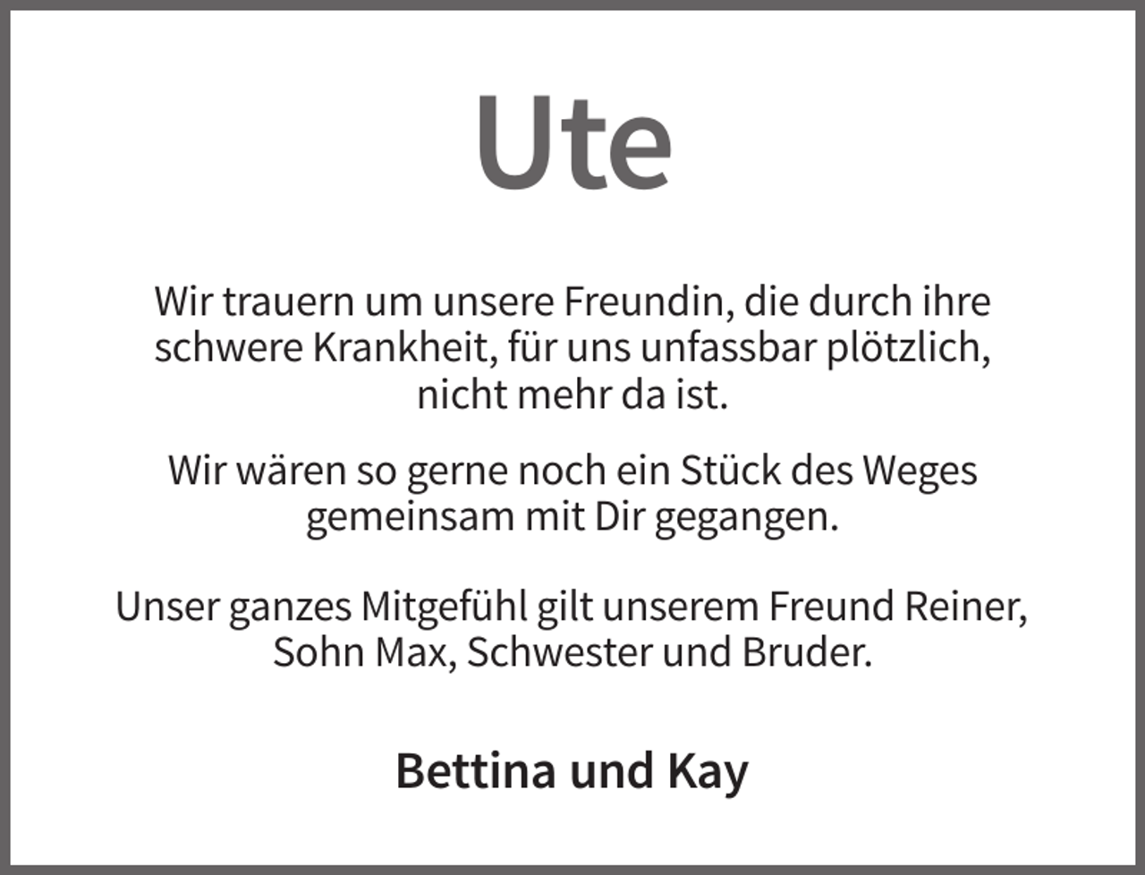 <p>Ute<br />Wir trauern um unsere Freundin, die durch ihre<br />schwere Krankheit, für uns unfassbar plötzlich,<br />nicht mehr da ist.<br />Wir wären so gerne noch ein Stück des Weges<br />gemeinsam mit Dir gegangen.<br />Unser ganzes Mitgefühl gilt unserem Freund Reiner,<br />Sohn Max, Schwester und Bruder.</p><p>Bettina und Kay</p>