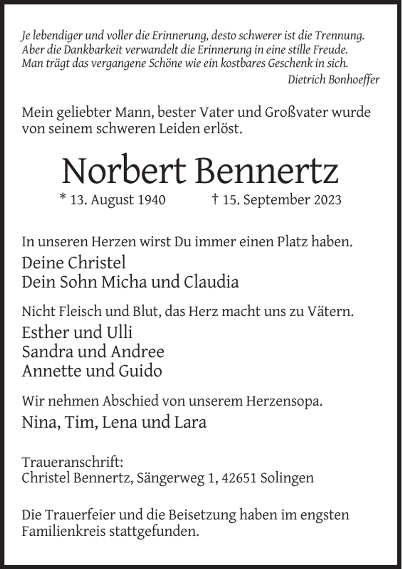 <p>Je lebendiger und voller die Erinnerung, desto schwerer ist die Trennung.<br />Aber die Dankbarkeit verwandelt die Erinnerung in eine stille Freude.<br />Man trägt das vergangene Schöne wie ein kostbares Geschenk in sich.<br />Dietrich Bonhoeffer</p><p>Mein geliebter Mann, bester Vater und Großvater wurde<br />von seinem schweren Leiden erlöst.</p><p>Norbert Bennertz<br />* 13. August 1940</p><p>† 15. September 2023</p><p>In unseren Herzen wirst Du immer einen Platz haben.</p><p>Deine Christel<br />Dein Sohn Micha und Claudia<br />Nicht Fleisch und Blut, das Herz macht uns zu Vätern.</p><p>Esther und Ulli<br />Sandra und Andree<br />Annette und Guido<br />Wir nehmen Abschied von unserem Herzensopa.</p><p>Nina, Tim, Lena und Lara<br />Traueranschrift:<br />Christel Bennertz, Sängerweg 1, 42651 Solingen<br />Die Trauerfeier und die Beisetzung haben im engsten<br />Familienkreis stattgefunden.</p>