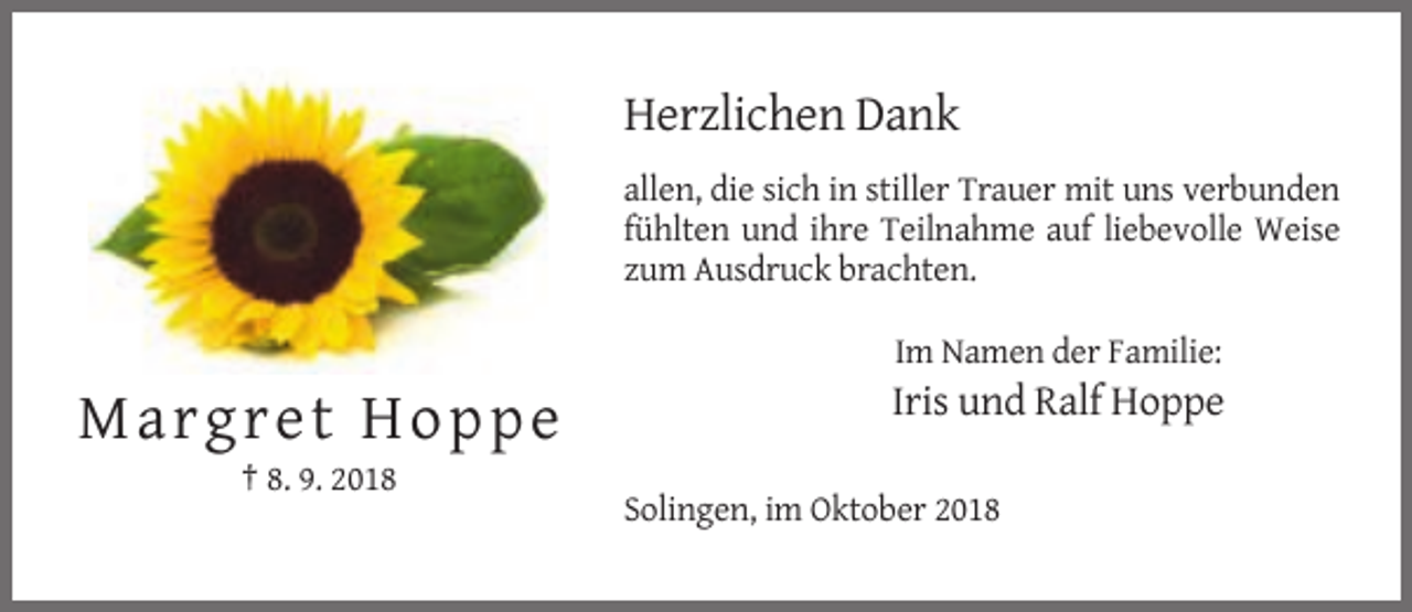<p>Herzlichen Dank<br />allen, die sich in stiller Trauer mit uns verbunden<br />fühlten und ihre Teilnahme auf liebevolle Weise<br />zum Ausdruck brachten.<br />Im Namen der Familie:</p><p>Iris und Ralf Hoppe</p><p>M a rgret Hopp e<br />† 8. 9. 2018<br />Solingen, im Oktober 2018</p>