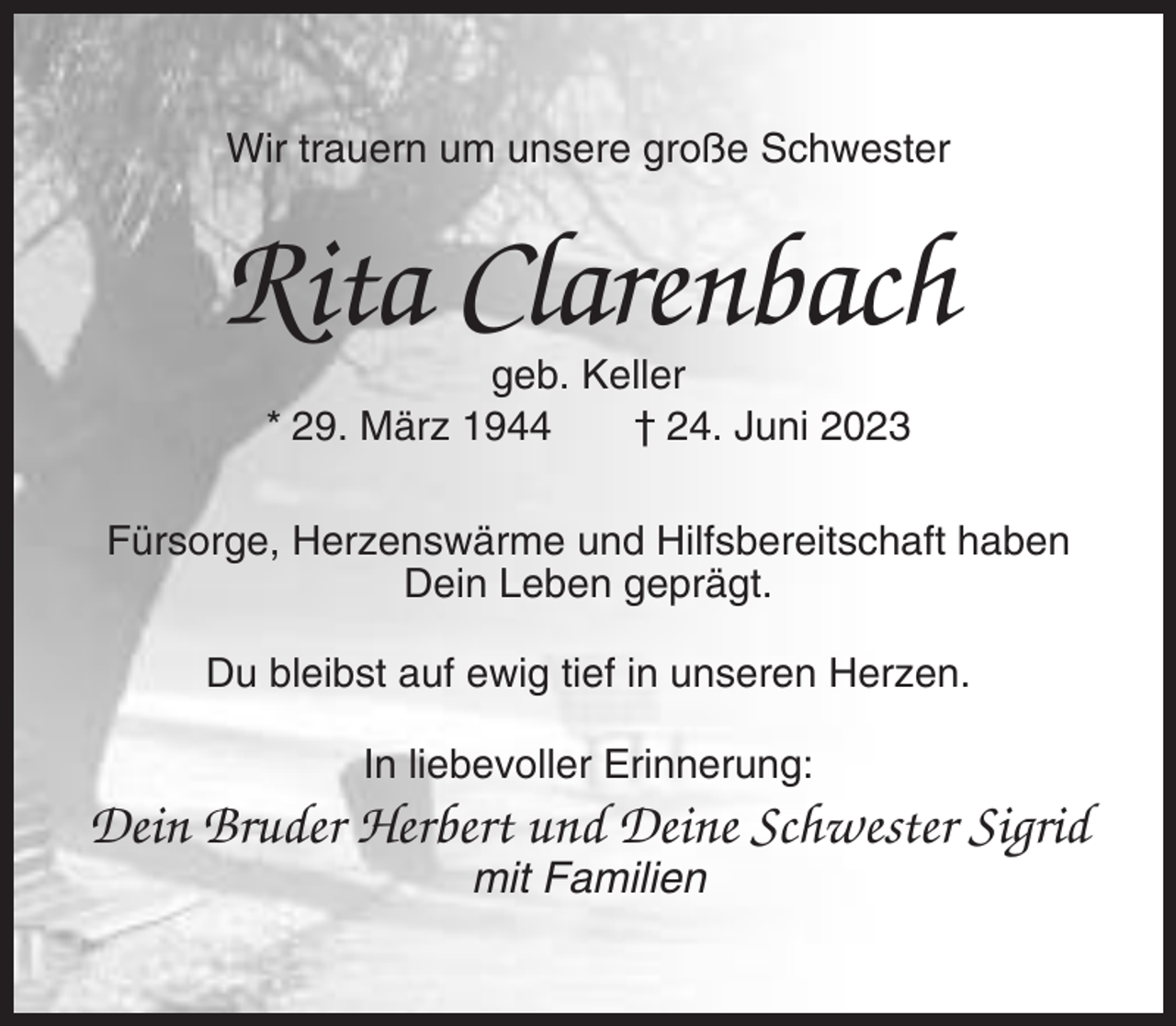 <p>Wir trauern um unsere große Schwester</p><p>Rita Clarenbach<br />geb. Keller<br />* 29. März 1944<br />† 24. Juni 2023<br />Fürsorge, Herzenswärme und Hilfsbereitschaft haben<br />Dein Leben geprägt.<br />Du bleibst auf ewig tief in unseren Herzen.<br />In liebevoller Erinnerung:</p><p>Dein Bruder Herbert und Deine Schwester Sigrid<br />mit Familien</p>