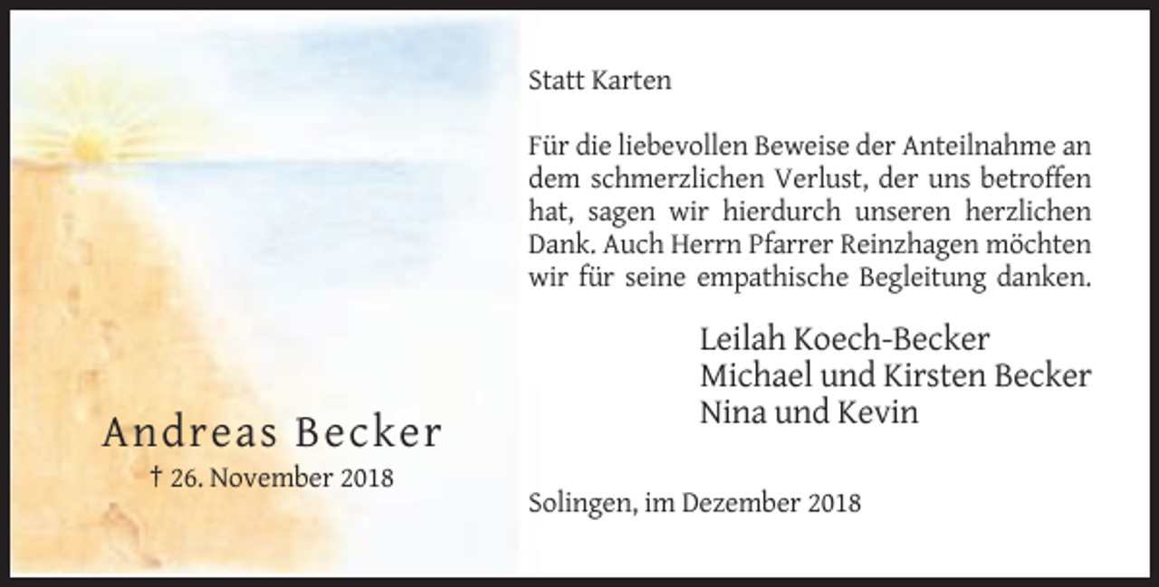 <p>Statt Karten<br />Für die liebevollen Beweise der Anteilnahme an<br />dem schmerzlichen Verlust, der uns betroffen<br />hat, sagen wir hierdurch unseren herzlichen<br />Dank. Auch Herrn Pfarrer Reinzhagen möchten<br />wir für seine empathische Begleitung danken.</p><p>Leilah Koech-Becker<br />Michael und Kirsten Becker<br />Nina und Kevin</p><p>Andreas Becker<br />† 26. November 2018<br />Solingen, im Dezember 2018</p>