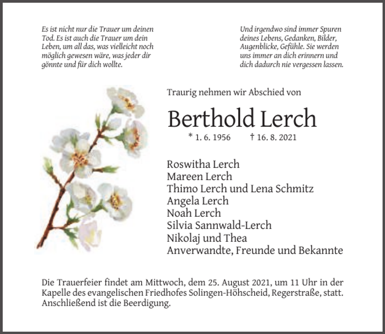 <p>Es ist nicht nur die Trauer um deinen<br />Tod. Es ist auch die Trauer um dein<br />Leben, um all das, was vielleicht noch<br />möglich gewesen wäre, was jeder dir<br />gönnte und für dich wollte.</p><p>Und irgendwo sind immer Spuren<br />deines Lebens, Gedanken, Bilder,<br />Augenblicke, Gefühle. Sie werden<br />uns immer an dich erinnern und<br />dich dadurch nie vergessen lassen.</p><p>Traurig nehmen wir Abschied von</p><p>Berthold Lerch<br />* 1. 6. 1956</p><p>† 16. 8. 2021</p><p>Roswitha Lerch<br />Mareen Lerch<br />Thimo Lerch und Lena Schmitz<br />Angela Lerch<br />Noah Lerch<br />Silvia Sannwald-Lerch<br />Nikolaj und Thea<br />Anverwandte, Freunde und Bekannte<br />Die Trauerfeier findet am Mittwoch, dem 25. August 2021, um 11 Uhr in der<br />Kapelle des evangelischen Friedhofes Solingen-Höhscheid, Regerstraße, statt.<br />Anschließend ist die Beerdigung.</p>