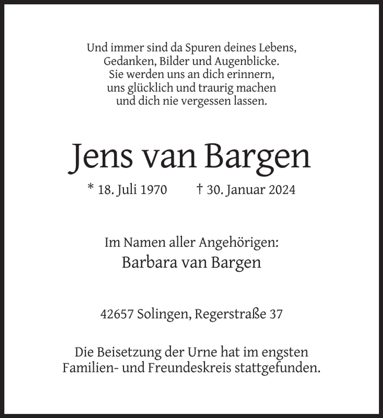 <p>Und immer sind da Spuren deines Lebens,<br />Gedanken, Bilder und Augenblicke.<br />Sie werden uns an dich erinnern,<br />uns glücklich und traurig machen<br />und dich nie vergessen lassen.</p><p>Jens van Bargen<br />* 18. Juli 1970</p><p>† 30. Januar 2024</p><p>Im Namen aller Angehörigen:</p><p>Barbara van Bargen</p><p>42657 Solingen, Regerstraße 37<br />Die Beisetzung der Urne hat im engsten<br />Familien- und Freundeskreis stattgefunden.</p>