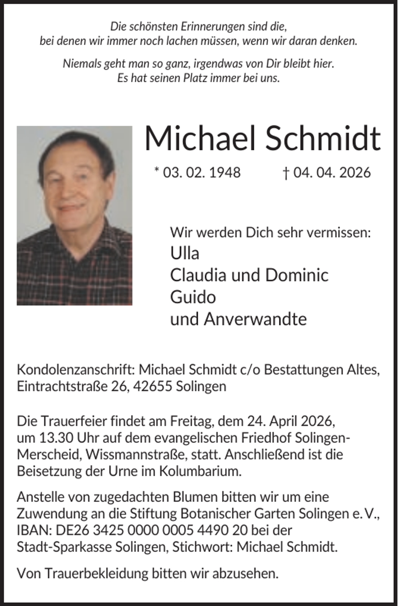 <p>Die schönsten Erinnerungen sind die,<br />bei denen wir immer noch lachen müssen, wenn wir daran denken.<br />Niemals geht man so ganz, irgendwas von Dir bleibt hier.<br />Es hat seinen Platz immer bei uns.</p><p>Michael Schmidt<br />* 03. 02. 1948</p><p>† 04. 04. 2026</p><p>Wir werden Dich sehr vermissen:</p><p>Ulla<br />Claudia und Dominic<br />Guido<br />und Anverwandte<br />Kondolenzanschrift: Michael Schmidt c/o Bestattungen Altes,<br />Eintrachtstraße 26, 42655 Solingen<br />Die Trauerfeier findet am Freitag, dem 24. April 2026,<br />um 13.30 Uhr auf dem evangelischen Friedhof SolingenMerscheid, Wissmannstraße, statt. Anschließend ist die<br />Beisetzung der Urne im Kolumbarium.<br />Anstelle von zugedachten Blumen bitten wir um eine<br />Zuwendung an die Stiftung Botanischer Garten Solingen e.V.,<br />IBAN: DE26 3425 05 4490 20 bei der<br />Stadt-Sparkasse Solingen, Stichwort: Michael Schmidt.<br />Von Trauerbekleidung bitten wir abzusehen.</p>