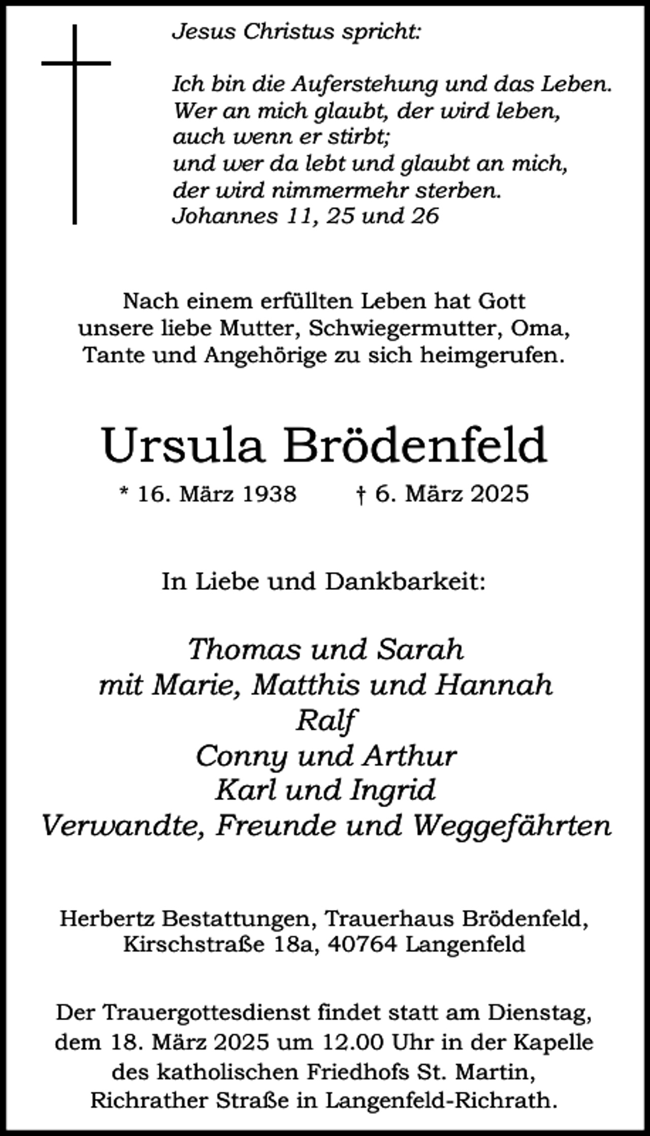 <p>Jesus Christus spricht:<br />Ich bin die Auferstehung und das Leben.<br />Wer an mich glaubt, der wird leben,<br />auch wenn er stirbt;<br />und wer da lebt und glaubt an mich,<br />der wird nimmermehr sterben.<br />Johannes 11, 25 und 26<br />Nach einem erfüllten Leben hat Gott<br />unsere liebe Mutter, Schwiegermutter, Oma,<br />Tante und Angehörige zu sich heimgerufen.</p><p>Ursula Brödenfeld<br />* 16. März 1938</p><p>† 6. März 2025</p><p>In Liebe und Dankbarkeit:</p><p>Thomas und Sarah<br />mit Marie, Matthis und Hannah<br />Ralf<br />Conny und Arthur<br />Karl und Ingrid<br />Verwandte, Freunde und Weggefährten<br />Herbertz Bestattungen, Trauerhaus Brödenfeld,<br />Kirschstraße 18a, 40764 Langenfeld<br />Der Trauergottesdienst findet statt am Dienstag,<br />dem 18. März 2025 um 12.00 Uhr in der Kapelle<br />des katholischen Friedhofs St. Martin,<br />Richrather Straße in Langenfeld-Richrath.</p>