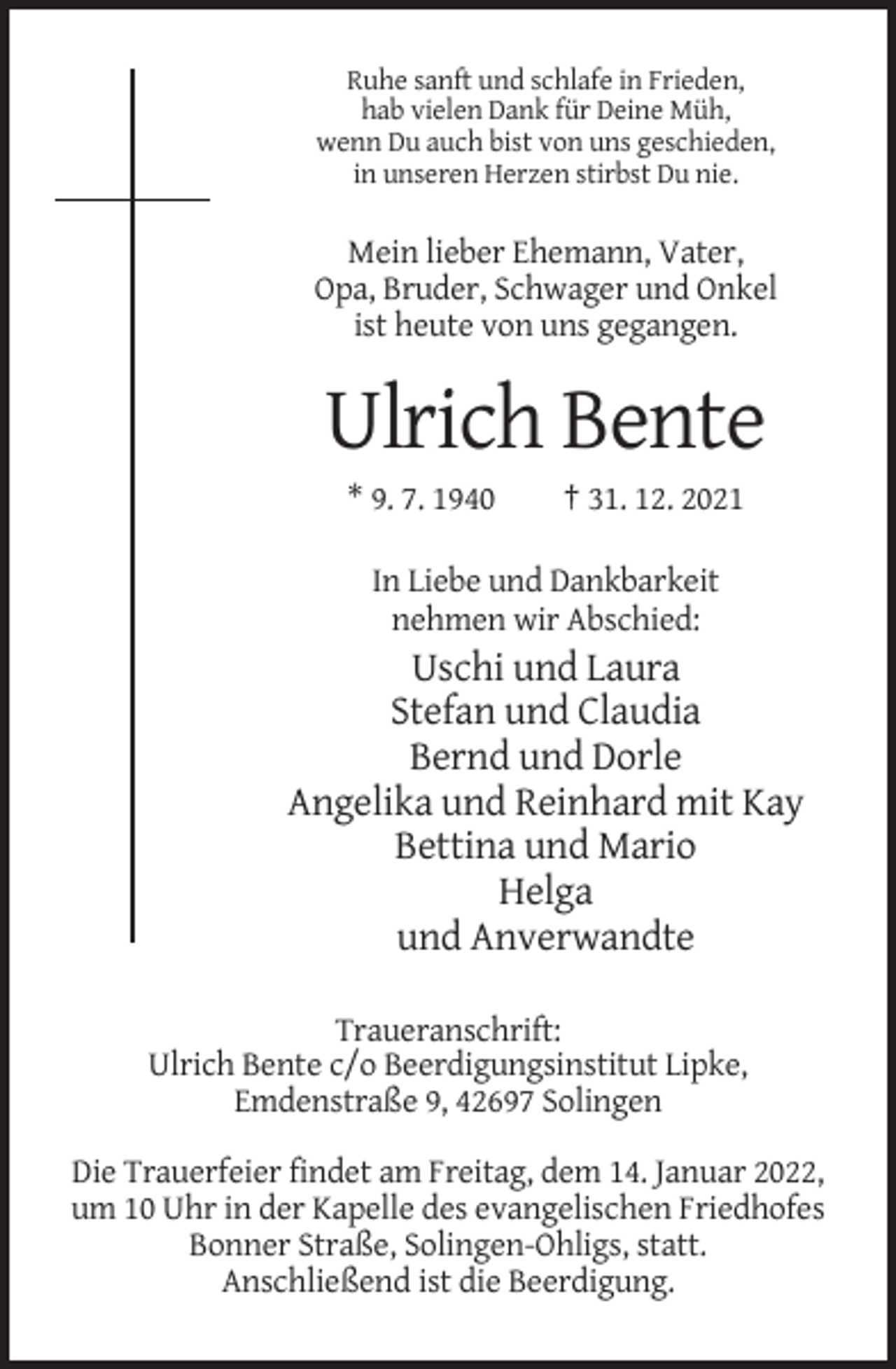 <p>Ruhe sanft und schlafe in Frieden,<br />hab vielen Dank für Deine Müh,<br />wenn Du auch bist von uns geschieden,<br />in unseren Herzen stirbst Du nie.</p><p>Mein lieber Ehemann, Vater,<br />Opa, Bruder, Schwager und Onkel<br />ist heute von uns gegangen.</p><p>Ulrich Bente<br />* 9. 7. 1940</p><p>† 31. 12. 2021</p><p>In Liebe und Dankbarkeit<br />nehmen wir Abschied:</p><p>Uschi und Laura<br />Stefan und Claudia<br />Bernd und Dorle<br />Angelika und Reinhard mit Kay<br />Bettina und Mario<br />Helga<br />und Anverwandte<br />Traueranschrift:<br />Ulrich Bente c/o Beerdigungsinstitut Lipke,<br />Emdenstraße 9, 42697 Solingen<br />Die Trauerfeier findet am Freitag, dem 14. Januar 2022,<br />um 10 Uhr in der Kapelle des evangelischen Friedhofes<br />Bonner Straße, Solingen-Ohligs, statt.<br />Anschließend ist die Beerdigung.</p>