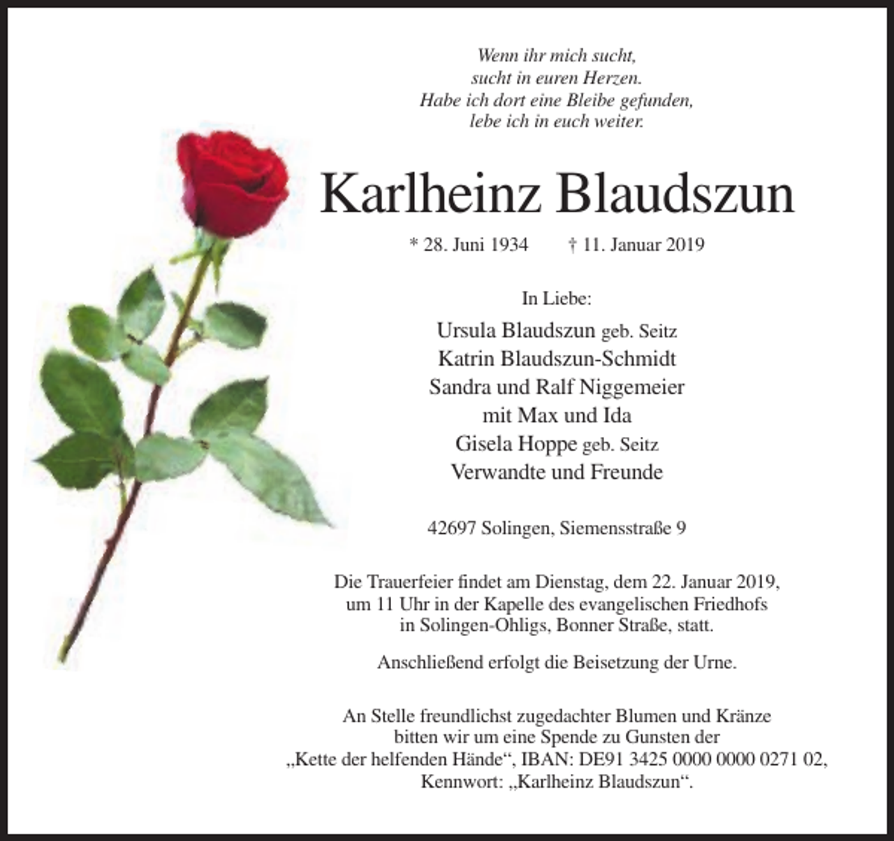 <p>Wenn ihr mich sucht,<br />sucht in euren Herzen.<br />Habe ich dort eine Bleibe gefunden,<br />lebe ich in euch weiter.</p><p>Karlheinz Blaudszun<br />* 28. Juni 1934</p><p>† 11. Januar 2019</p><p>In Liebe:</p><p>Ursula Blaudszun geb. Seitz<br />Katrin Blaudszun-Schmidt<br />Sandra und Ralf Niggemeier<br />mit Max und Ida<br />Gisela Hoppe geb. Seitz<br />Verwandte und Freunde<br />42697 Solingen, Siemensstraße 9<br />Die Trauerfeier findet am Dienstag, dem 22. Januar 2019,<br />um 11 Uhr in der Kapelle des evangelischen Friedhofs<br />in Solingen-Ohligs, Bonner Straße, statt.<br />Anschließend erfolgt die Beisetzung der Urne.<br />An Stelle freundlichst zugedachter Blumen und Kränze<br />bitten wir um eine Spende zu Gunsten der<br />„Kette der helfenden Hände“, IBAN: DE91 3425 0271 02,<br />Kennwort: „Karlheinz Blaudszun“.</p>