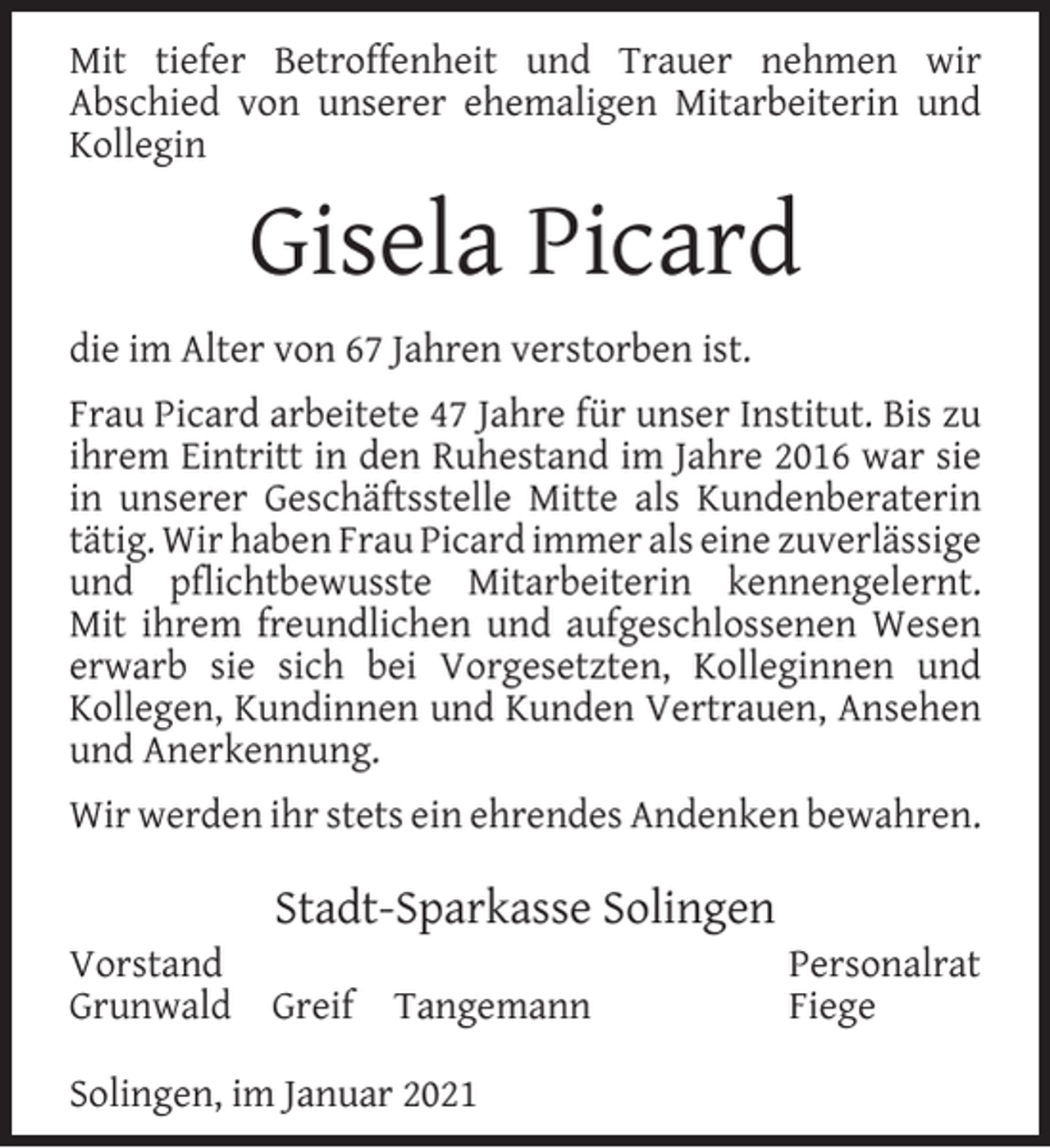 <p>Mit tiefer Betroffenheit und Trauer nehmen wir<br />Abschied von unserer ehemaligen Mitarbeiterin und<br />Kollegin</p><p>Gisela Picard<br />die im Alter von 67 Jahren verstorben ist.<br />Frau Picard arbeitete 47 Jahre für unser Institut. Bis zu<br />ihrem Eintritt in den Ruhestand im Jahre 2016 war sie<br />in unserer Geschäftsstelle Mitte als Kundenberaterin<br />tätig. Wir haben Frau Picard immer als eine zuverlässige<br />und pﬂichtbewusste Mitarbeiterin kennengelernt.<br />Mit ihrem freundlichen und aufgeschlossenen Wesen<br />erwarb sie sich bei Vorgesetzten, Kolleginnen und<br />Kollegen, Kundinnen und Kunden Vertrauen, Ansehen<br />und Anerkennung.<br />Wir werden ihr stets ein ehrendes Andenken bewahren.<br />Vorstand<br />Grunwald</p><p>Stadt-Sparkasse Solingen<br />Greif</p><p>Tangemann</p><p>Solingen, im Januar 2021</p><p>Personalrat<br />Fiege</p>