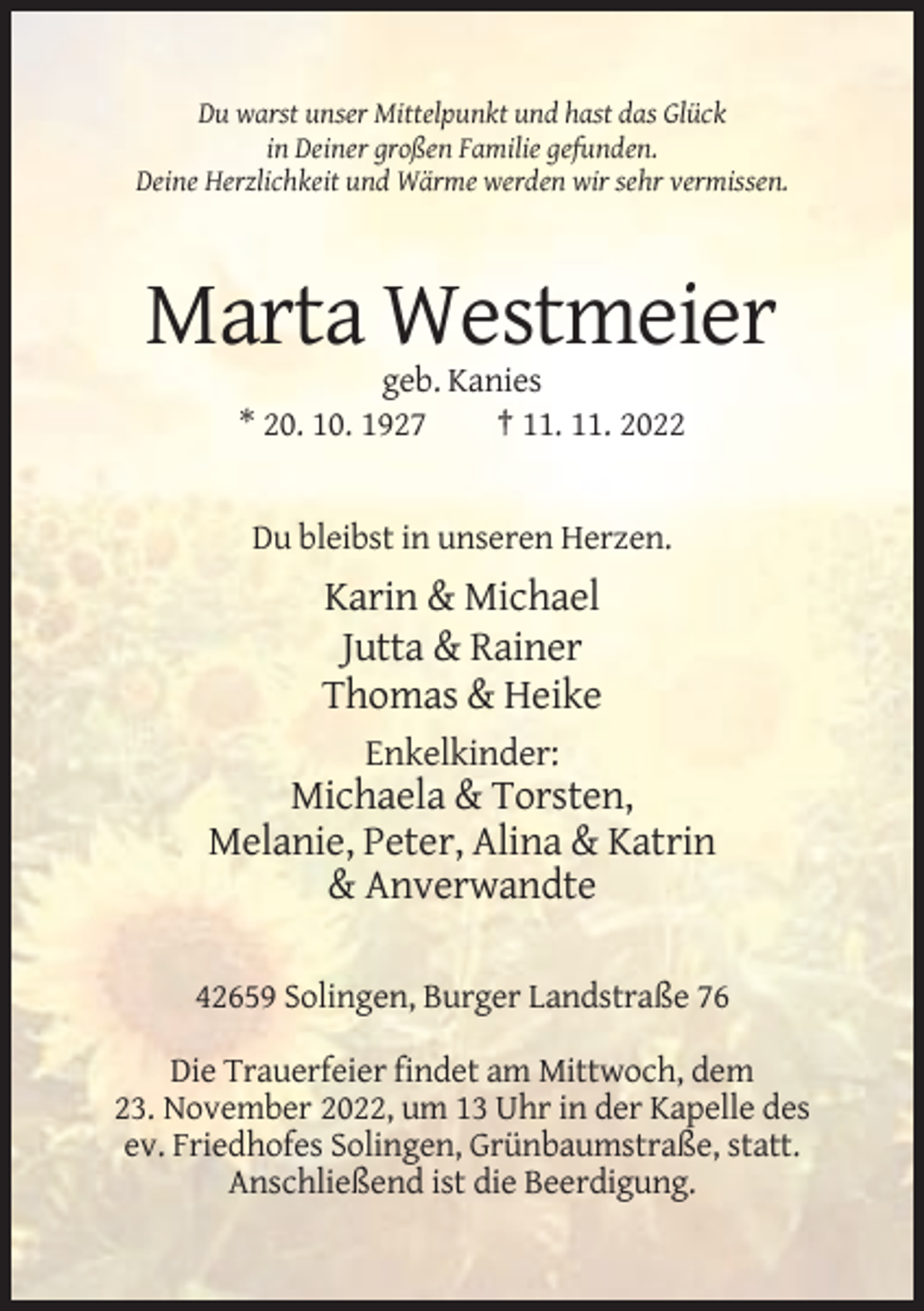 <p>Du warst unser Mittelpunkt und hast das Glück<br />in Deiner großen Familie gefunden.<br />Deine Herzlichkeit und Wärme werden wir sehr vermissen.</p><p>Marta Westmeier<br />geb. Kanies<br />* 20. 10. 1927<br />† 11. 11. 2022</p><p>Du bleibst in unseren Herzen.</p><p>Karin &amp; Michael<br />Jutta &amp; Rainer<br />Thomas &amp; Heike<br />Enkelkinder:</p><p>Michaela &amp; Torsten,<br />Melanie, Peter, Alina &amp; Katrin<br />&amp; Anverwandte<br />42659 Solingen, Burger Landstraße 76<br />Die Trauerfeier findet am Mittwoch, dem<br />23. November 2022, um 13 Uhr in der Kapelle des<br />ev. Friedhofes Solingen, Grünbaumstraße, statt.<br />Anschließend ist die Beerdigung.</p>