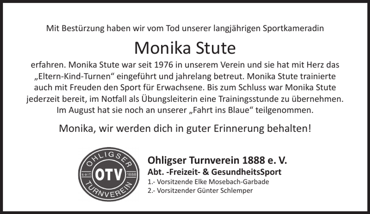 <p>Mit Bestürzung haben wir vom Tod unserer langjährigen Sportkameradin</p><p>Monika Stute</p><p>erfahren. Monika Stute war seit 1976 in unserem Verein und sie hat mit Herz das<br />„Eltern-Kind-Turnen“ eingeführt und jahrelang betreut. Monika Stute trainierte<br />auch mit Freuden den Sport für Erwachsene. Bis zum Schluss war Monika Stute<br />jederzeit bereit, im Notfall als Übungsleiterin eine Trainingsstunde zu übernehmen.<br />Im August hat sie noch an unserer „Fahrt ins Blaue“ teilgenommen.</p><p>Monika, wir werden dich in guter Erinnerung behalten!<br />Ohligser Turnverein 1888 e. V.<br />Abt. -Freizeit- &amp; GesundheitsSport</p><p>1.- Vorsitzende Elke Mosebach-Garbade<br />2.- Vorsitzender Günter Schlemper</p>