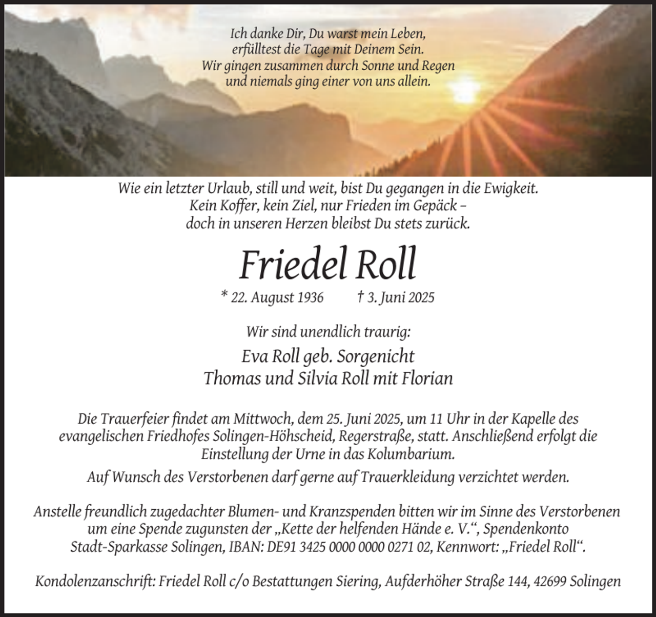 <p>Ich danke Dir, Du warst mein Leben,<br />erfülltest die Tage mit Deinem Sein.<br />Wir gingen zusammen durch Sonne und Regen<br />und niemals ging einer von uns allein.</p><p>Wie ein letzter Urlaub, still und weit, bist Du gegangen in die Ewigkeit.<br />Kein Koffer, kein Ziel, nur Frieden im Gepäck –<br />doch in unseren Herzen bleibst Du stets zurück.</p><p>Friedel Roll<br />* 22. August 1936</p><p>† 3. Juni 2025</p><p>Wir sind unendlich traurig:</p><p>Eva Roll geb. Sorgenicht<br />Thomas und Silvia Roll mit Florian<br />Die Trauerfeier findet am Mittwoch, dem 25. Juni 2025, um 11 Uhr in der Kapelle des<br />evangelischen Friedhofes Solingen-Höhscheid, Regerstraße, statt. Anschließend erfolgt die<br />Einstellung der Urne in das Kolumbarium.<br />Auf Wunsch des Verstorbenen darf gerne auf Trauerkleidung verzichtet werden.<br />Anstelle freundlich zugedachter Blumen- und Kranzspenden bitten wir im Sinne des Verstorbenen<br />um eine Spende zugunsten der „Kette der helfenden Hände e. V.“, Spendenkonto<br />Stadt-Sparkasse Solingen, IBAN: DE91 3425 0271 02, Kennwort: „Friedel Roll“.<br />Kondolenzanschrift: Friedel Roll c/o Bestattungen Siering, Aufderhöher Straße 144, 42699 Solingen</p>